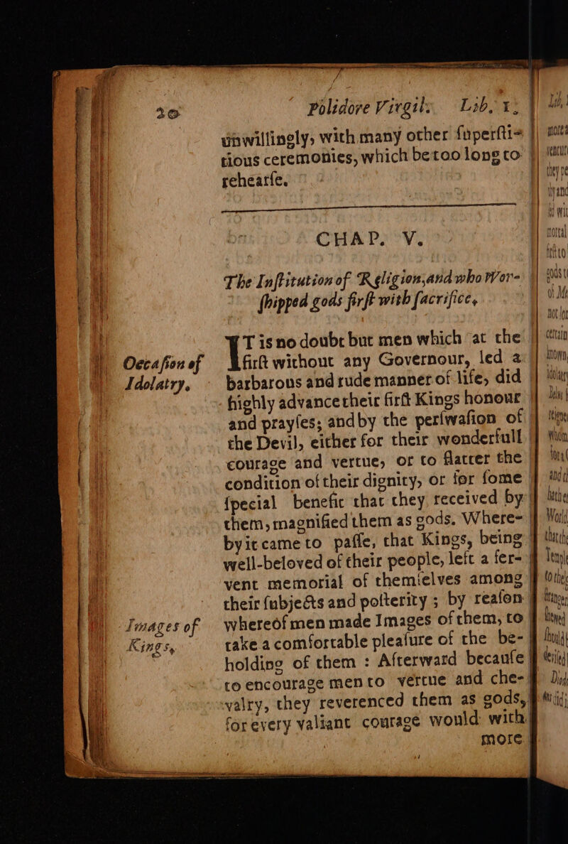 “ rao Mh a TN Secainaigaea si Idolatry, KG ¢ NING % Ee eer ee unwillingly, with many other fuperfti= rehearfe. Gener TUE aT aL, ae CHAPS’ V. The Inftitution of R gligion,and who Wor- (hipped gods firft with facrifice, T isno doubr but men which at the fir without any Governour, led 2 barbarous and rude manner of life, did | highly advancetheit firft Kings honour and prayles; and by the periwafion of che Devil, either for their wonderfull courage and vertue, or to Maccer the | condition of their dignity, or for fome {pecial benefic chat chey received by” them, magnified them as cods. Where= | byiccameto paffe, that Kings, being | well-beloved of their people, left a fer- vent memorial of themielves among their (ubjects and polterity ; by reafon whereof men made Images of them, to | and ¢ AUUY A cna (\) M, Mah Dot (or ctltaln io 1aOvat ee: DEM | tens fore abd ¢] beth ef holding of them : Afterward becaufe| to encourage mento vercue and che-| yalry, they reverenced them as cods,| for every valiant courage would with, more | thith Tel tothe hae Syed Dhl deed Di Mi}