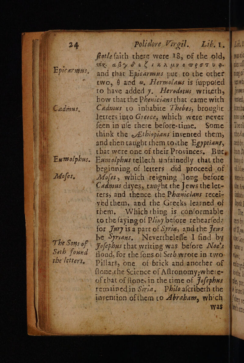 e Epicarmens, - Cadmus Mofes, |) Seb found the letters, Polidore Viral. Lib, t, (ey ux aby de Cseapyve wert ud and that Epicarmuzs puc, to the other cwo, 6 and #, Hermolaus is {uppofed fo have added y. Herodotus wriseth, how thatthe Phexicians thac came with Cadmus vo inhabice Thebes, broughe Jetters into Greeces which were never feen in ule chere before-time, Some think che -4thispians invented them, and chentaughrt them tothe Egyptians, Eumolphes vellech yofainedly chat the beginning of letters did proceed of Cadmus dayes,.t rauoht che Jews the let- fete? and thence the Phanicians recei- yvedthem, and the Greeks learned of them, -Whichthine is. conformable tothe laying of Pliny ‘before. rehearfed: for Jury isa parc of Syria, and che Jews be Syreans. -Neverthelefle I find by Fofephus chat writing was before WNoe’s tloud, for rhe fons.ot Serb. wrote in two Pillars, one of brick and-anocher of ftone,the Science of Aftronomy;where- of rhat of Rope, in the time of Jofephas remalnedin Siria. Philoalcriberh the wvyention ofthem co Abraham, which yas jirinses tend