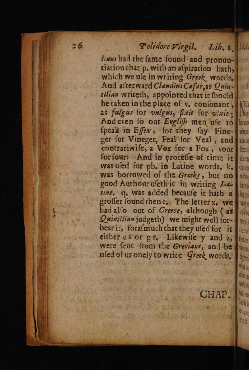 tiaws had the fame found and pronun- tiation thac’p. with an alpiration hach, which we ule in writing Greek words, | And afterward Clandins Cafar,as Ouin- tilian writeth, appointed chat it fhoald | be taken in the place of v, confonanc 5/}} as fulgus for vulgus, fixit for vixit+ | \\e Andeven fo our. Evglih men “ule tof iy {peak in Effex, for they fay. Fine- | when ger for Vineger, Feal’for Veal, and fab contrariwile, a Vex for a Fox, voir § kt for four: °-And in procéfle of time it Pali wasuled for ph, in Latine words, ke ¥ thi was borrowed of the Greeks, buc no § wily good Authourufethit in writing La- § hy) tine, q. was added becanfe it hath a § liyy) grofler (ound rhenc.. Fhe letter x, ‘we § y, hadalfo out of Greece, although (as § i) Osintilianjadgeth) we might well for- ¥ mq) bear it, forafmuchcthatthey uled for it Winn, either cs or gs, Likewife-y and z, fi), were fent from the Grécians, and be Bin, ufed of us onely to write Greek words,’ f hein