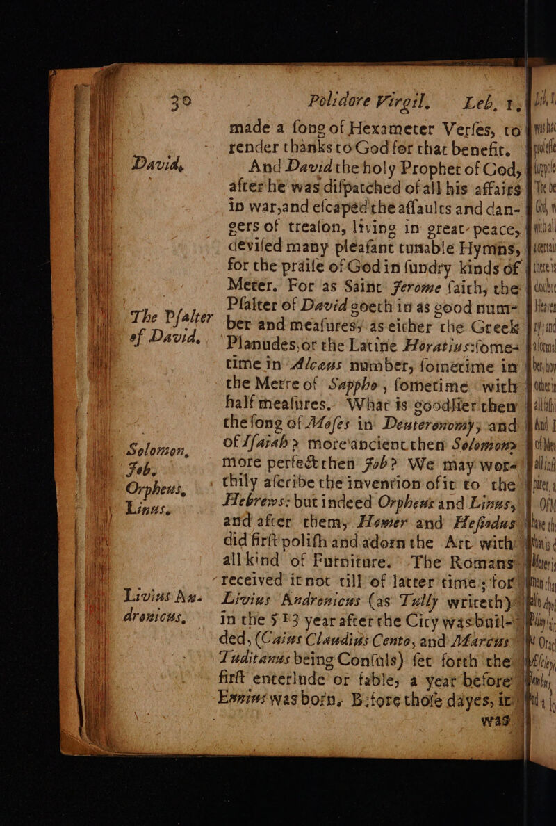 | The Pfalter eof David. Livins Aw. dranicus, Polidore Virgil. = Leb, 14h! made a fong of Hexameter Verfes, ro pil render thanks toGod fer that benefir, pote And David the holy Prophet of Ged, fit afterlhe was difpatched of all his affairs pli ip war,and efcaped che affaulrs and dan- | tr f gers of trealon, ltving in great. peace, pid deviled many pleafant tunable Hymns, Jit for the prailfe of Godin fundry kinds of #iitte: Meter. For as Saint ferome faich, the | wh Plalter of David 2oeth in as good num Har ber and meafuresy 4s eicher the Greek py; Planudes,or the Latine Horativs:(omes ii time in Alcens number, fomecime im [btw the Metre of Sappho, fometime with [tit half meatures, What is coodfier them filiti thefong of Mofes in Deuteronomy; and pani | of //arah &gt; more'anciencthen Selomon&gt; Bulin more perfectrhen fob? We may wore filial chily aferibe the invention ofic to ‘the Jp Hebrews: but indeed Orphews and Lizus, | fy and afcer thena, Hower and Hefisdus Mar did firft polifh and adornthe Arc with: May; allkind of Futniture. The Romans: Plt Livius Andrenicus (as Tully wricech ltd in the 513 year afterthe Cicy wasbutl- Pini, ded, (Caius Claudins Cento, and Marcus 1 Oy Tuditanas being Confals) fet foreh the | firft enterlnde or fable, a year before ) was | ae ||