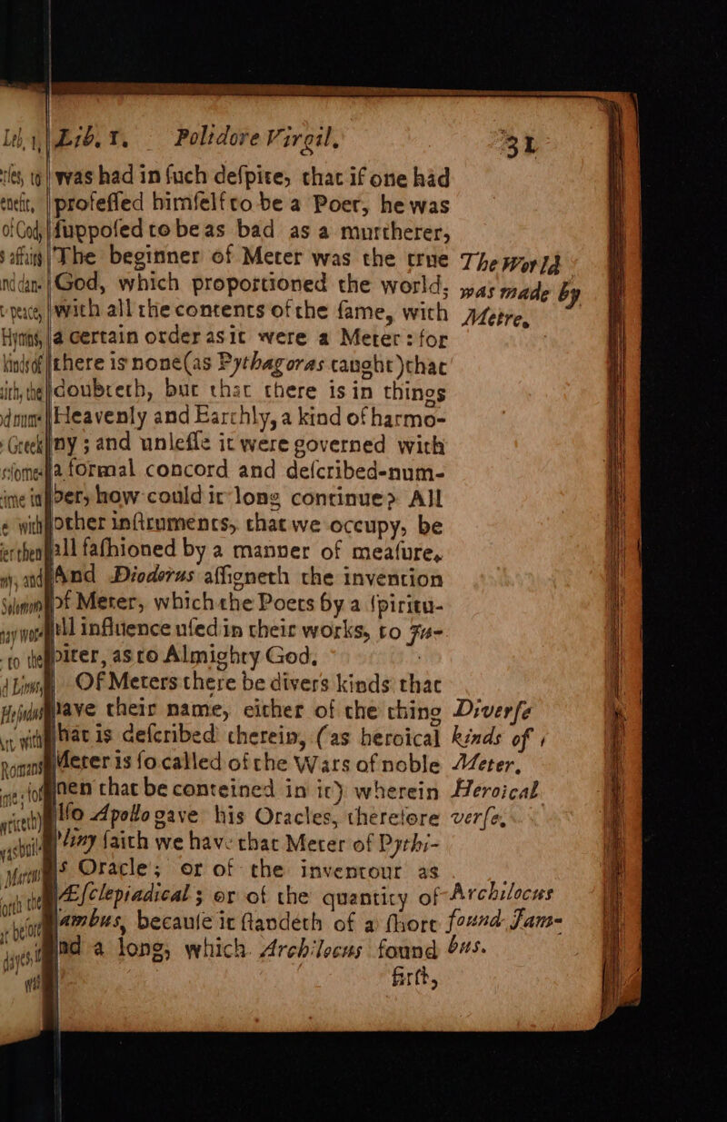 UR Rh, a) eae ie a, est eee ete Ss Leht|£10.%. Poltdore Virgil, 31 les, to) was had in fuch defpite, thac if one had ‘trit, | profefied bimfelfto be a Poer, he was of Cod, |duppofed tobe as bad as a murtherer, aft | The beginner of Meter was the true The wor} nid God, which proportioned the world; was made 6 vp, with all the contents of the fame, with A/epre, I Hynins,|@ Certain order asic were a Meter: for | kinisof there is none(as Pythagoras caught )thac ithe} doubreth, buc that there is in things dmme | eavenly and Earchly, a kind of harmo- Greekiiny ; and unlefle it were governed with slome§'a formal concord and defcribed-num- ime inpPety how-could ir-long continue? All ¢ wihpother infirumencs, that we occupy, be ertheageil fafhioned by a manver of meafure, wy, andpAnd Dioderus afieneth the invention Sunn Meter, which the Poets by a {piritu- vy wort influence ufed in their works, to F- -t0 te piter, as to Almighry God, | 4 Lins ~OF Meters there be divers kinds thac Hidaftave their name, either of the chine Diverfe vy tag at is defcribed cherein, (as heroical kinds of , Romans Meter is focalled ofthe Wars ofnoble Jeter, ve fofginen that be conteined in ir) wherein Heroical rice Ifo Apotto gave his Oracles, theretore ver{e, big 277 faith we have that Meter of Pythi- yom Oracle; or of che inventour as + oh te \Elclepiadical ; or of the quanticy of Archilocus hel waa becaule it Gandéth of a fhore found Jam- wad a long, which Archilecus found 445. 14965) Ce Cee pe a ES — [SaaS — SR 7 ee Ss SSS Se : =