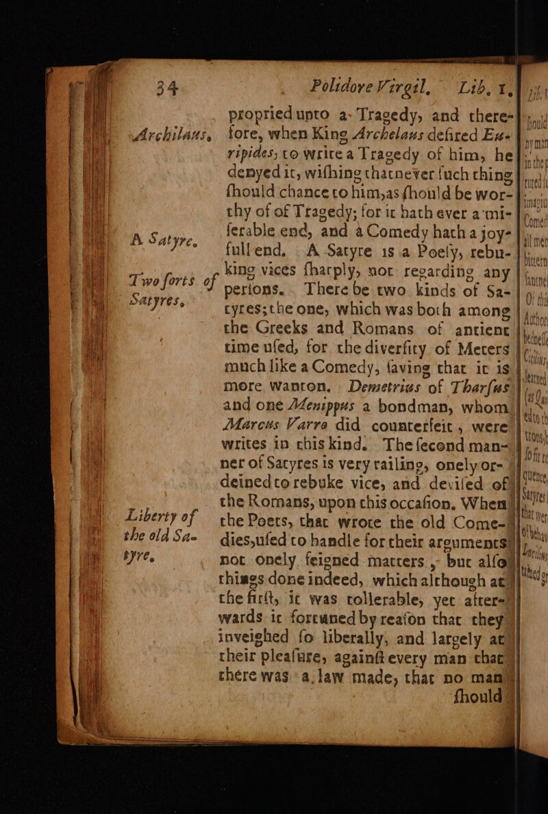 propried unto a- Tragedy, and there-}),,, Archilans, tore, when King Archelaus defired Exe], ripides; co Write a Tragedy of him, he]:’ denyed it, wifhing thatnever {uch thing J.) fhould chance co him,as fhould be wor-] thy of of Tragedy; for ic hath ever a‘mi-| Satyre ferable enc, and a Comedy hatha joy- 1 “7° fullend, A Satyre 1s a Poely, rebu- | hie ca : king vices fharply, sot regarding any |; Ssettad eee? perions. . There be two kinds of Sa=| 9: iy) Satyres, tyres;the one, which was both among | 1 tt . the Greeks and Romans of antiene li : ti time ufed, for the diverfity of Meters J a much like aComedy, faving that it is Whar a | more wanton, Demetrias of Tharfus|) ss and one AZenippus a bondman, whom io. 1 Marcus Varra did counterfeit, were |... i iE Gs Serta 1 tion 7 writes in chis kind. Thefecend man-} if, 7 | ner of Satyres is very railine, onelyor- J at deinedto rebuke vice, and deviled of ‘ie . : 1) OST 2 2 the Romans, upon chis occafion, When ‘.. | a) Liberty of che Poers, thac wrote the old Come= Mi 1 the old Sa- dies,ufed to handle for their arguments) ]) nt i bre. not onely. feigned matters , buc alfoul,,’ Hi ne thiags doneindeed, whichalrhough aty) “? pine the firlt, ic was tolerable, yet atrer=)|| a wards ic foreuned by reafon that they || i- inveighed fo liberally, and largely ac} their pleafure, againfevery man that )} there was. a.law made, thar no mana = : 2 hid = EORTC NIIP TLE RN