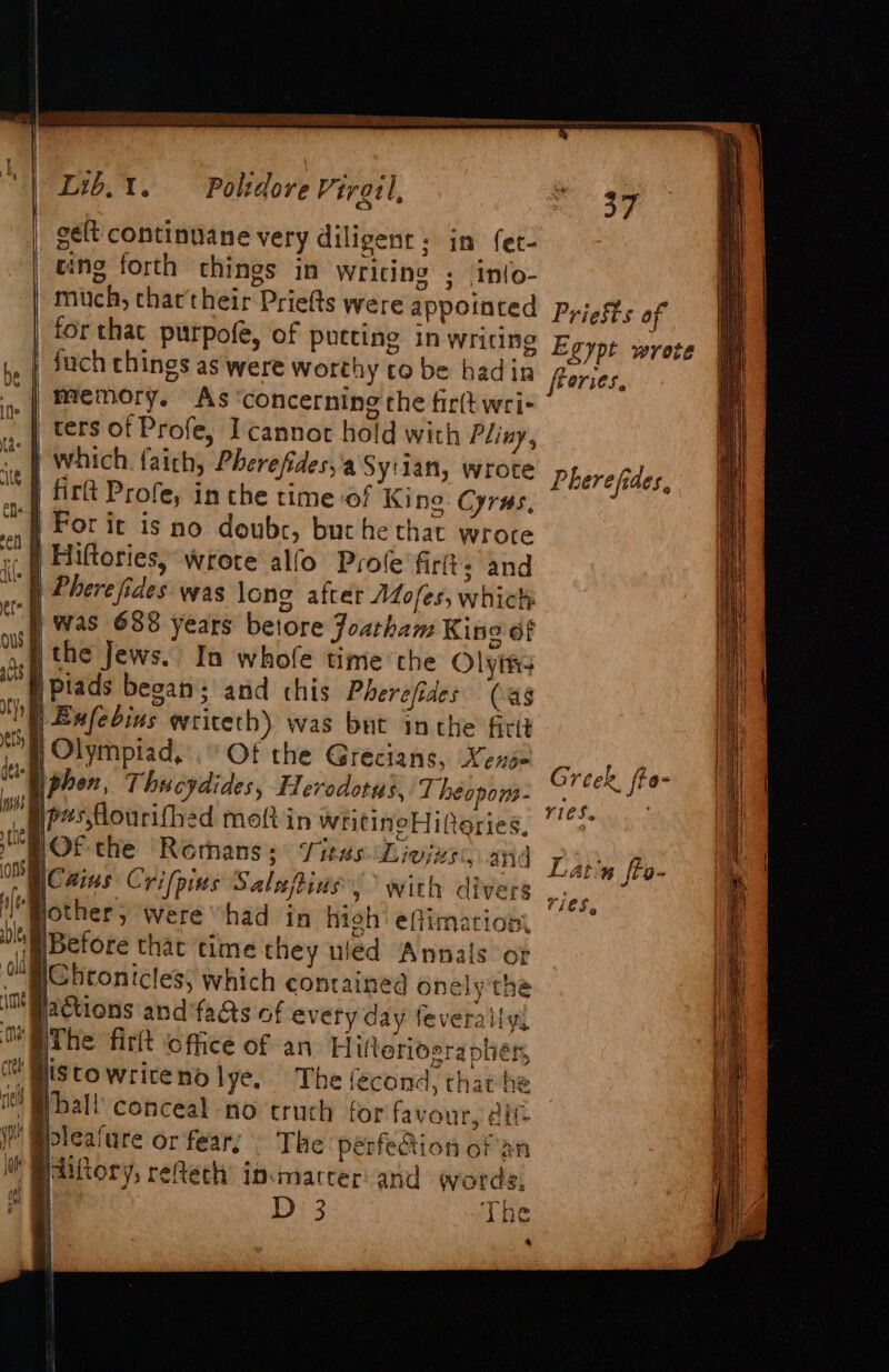 inn | ie ed ee (ae ee te ee es ee \ } Lib.t. Poltdore Viral, i | gelt continuane very diligent: in fer- ving forth chings in Writing ; Inlo- mich, thar their Priefts were appointed for that purpofe, of pueting in writing ,, | Such chings as were worthy co be hadin ». | Memory. As ‘concerning the fir(t wri | ters of Profe, I cannot hold with Pliny, } which faith, Pherefides,'a Sy'lan, wrote 4 {tlt Profe, in che time of King Cyrus, | For ic is no doubr, but he that wrote | Hiftoriesy wrote alfo Prole firit; and h Phere fides was lone after AZofes, which: | Was 688 years betore Joatham King of j the Jews. In whofe time the Olytis SW piads began; and chis Pherefides (ag YE Bufebins writeth) was but inthe firit nH Olympiad, . Of the Grecians, Xense phon, Thucydides, Herodotus, T heopons- ge#sflourifhed molt in writineHiferies, OF the Romans; Sitas Livize:, aid ons |Cains Crifpius Salufpins » With divers Bothery were “had in high’ effimationt DOM Before that time they uled Annals or \Chtonicles; which contained onely'the actions and fas of every day feverally, The firkt office of an Hifterioerapher ine ct jis towritendlye, The fecond, that he i Bball conceal no truch for favour, alt JP @pleature or fear; The pérfeion of an iO iftory, reAech ipmarcer: and words, | D 3 TAG * 37 Priests of Egypt wrote freries. Pherefides, Greek, fto- rieS. Latin fto- ri€S,