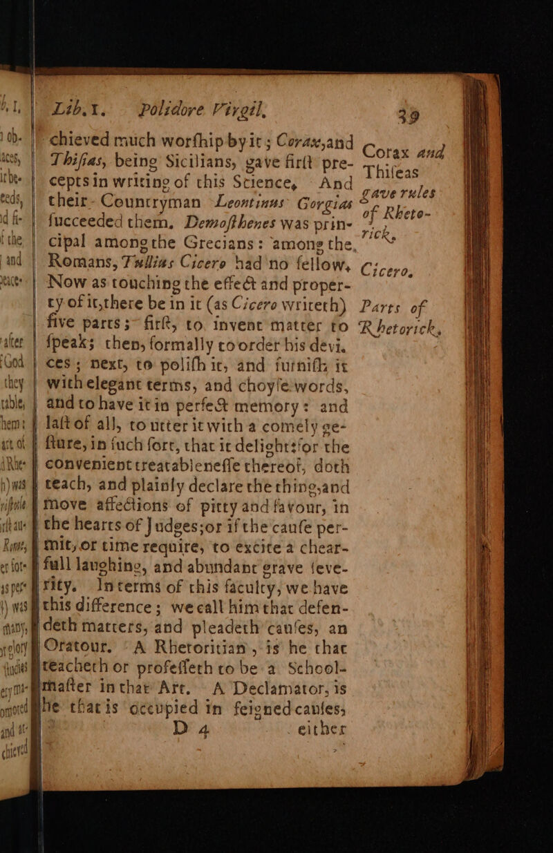 &gt; ale oe —_ be c = eo ee C &gt; =e = —— Co ~&lt;A, ~ So re &lt;&gt; Rit, | a ody i Wy os d : “icles i i | | ha ye Lib.t. Polidove Virgil, Thifias, being Sicilians, gave fir(t pre- cepts in writing of this Science, - And their- Countryman Leontinus’ Gorgias fucceeded them, Demofthenes was prin- Romans, Fwilias Cicero had no fellow, Now as touching the effeét and proper- ty of it,there be in it (as Cicero writeth) five parts;~ fir, to. invent matter to {peax; then; formally coorder his devi. and to have itin perfe&amp;% memory: and 1 the hearrs of J udges;or if the caufe per- Mit,or time require, to excite a chear- rity. Interms of this faculcy, we have Oratour. “A Rhetoritian, is he chac matter inthae Art. A Declamator, is he tharis dcewpied in feigned canfes; 4 : Da either p) 39 Corax and Thifeas gave rules of Rketo- TICR» Cicero, Parts of Rhet orick * ee ee er ~ eS Sa = e