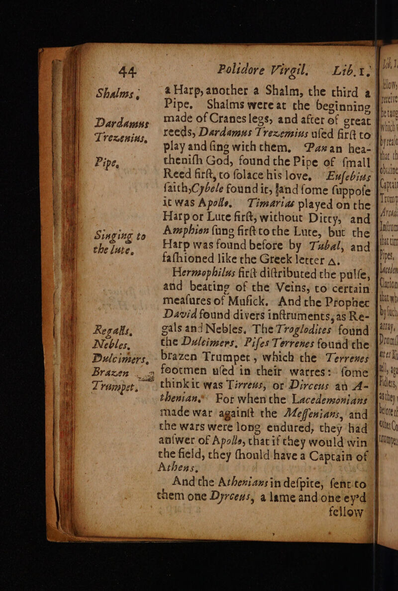 Shalus , Dardauus Trezenins, Pipe, Singing to the lute, Regalls, Nebles, Pulcimers, Brazen thenifh God, found the Pipe of {mall a Reed firlt, to folacehis love, “Eufebius |. faith,Cybele found it, Jand fome fuppole | it was Apole, Timarias played on the | Harp or Luce firft, without Diccy, and | Amphien (ung firfttoche Lute, but the [2 Harp was found before by Tubal, and | fafhioned like rhe Greek letter a. | an Hermophilus fick ditributed the pulfe, 14” and beating of the Veins, co certain |i gals andNebles. The Troglodites found the Duleimers. Pifes Terrenes found the | thenian.® For whenthe Lacedensonians nade war againit the AMeffenians, and | che wars were long endured, they had | anlwer of Apolle, chariftney would win | the field, they fhould have a Captain of | Athens, | And the Atheniansindefpite, fentito | them one Dyrcews, alameandoneeyd | fellow