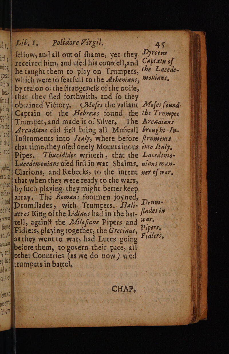 y || pole | r v4 kh lle 4 and f { (he | pr enes (ome | ai ik wn fy and id i i) Poltdore Virgil, fellow, and all out of fhame, yet they 45 Dyreens he taught them co play on Trumpets, *¢ Lacede- by reafon of the ftrangenefs of the noife, that they fled forthwith, and fo they obiained Victory. «Mofes the valianc Aofes found Captain of the Hebrews found the the Trumper The Arcadiazs Inftruments into Jta/y, where before ftruments that time,they ufed onely Mountainons 7#to Italy, Pipes. Thucidides wrieth, chat the Lacedéemo- Drum- flades is tell, againft the Adilefans Pipers and 4 Fidlers, playing cogether, the Greciaus, Papers. asthey went to war, had Lures going Fidlers, before them, to’govern their pace, all other Conntries (as we do now) uled CHAP,