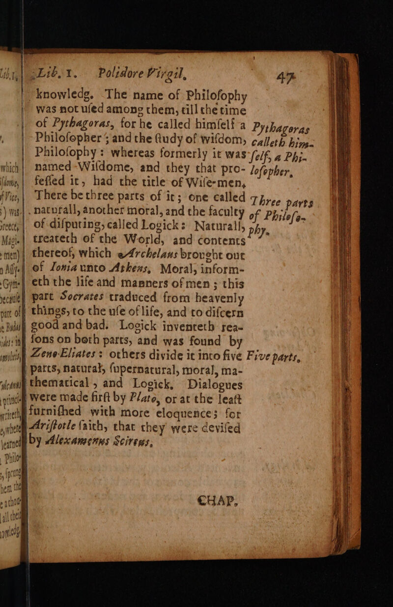 ih E1b,1. Polidore Virgil, a i | knowledg. The name of Philofophy : was not ufed among them, till che time of Pythagoras, for he called himfelf-a Pythagoras , |-Philofepher and the (tudy of wifdom, ¢zilerp hive Philofophy : whereas formerly it was Self, a Phj- named -Wildome, and they that pro- lofopher, fefied it, had the title of Wife-men, | There bethree parts of it; one called 7p,,, parts }) wat] naturall, another moral, and the faculey of Philefan eee | Of difputing, called Logick: Natural, phe | Mice} treatech of the World, and contents’ t)| thereof, which eArchelaus brought our ¢ ° 3 + 72 ad } ef Lomaunto Athess, Moral, inform- Gite} eth the life and magners of men ; this part Socrates traduced from heavenly tt off things, to the ufe of life, and co difcern «Blu GOOd and bad. Losick invenreth rea- ijssin Ons On beth parts, and was found by wildy Zene-Eliates: others divide it into five Five parts, parts, natural, {upernacural, moral, ma- idetntl Ehematical, and Lovick, Dialogues indi Were made firft by Plate, or at the leatt sittip SUrnighed with more eloquence; for pqnetey 27zPorle faich, chat chey were devifed ate by Alexamenns Scirens, | . Philo . itis 1 i