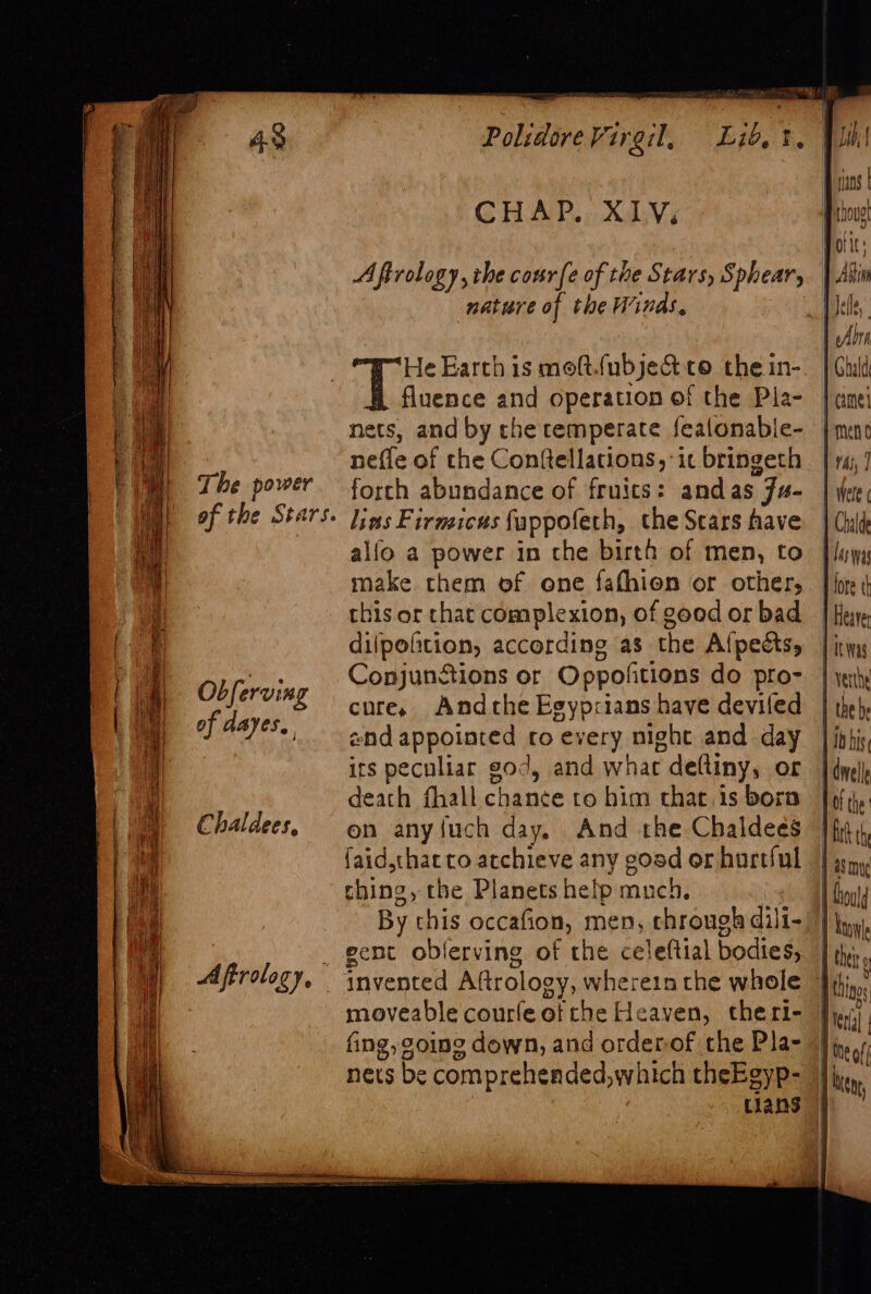 The power of the Stars. Ob ferving of dayes, Chaldees, A ftrolo Lap f CHAP. XIV. Aftrology, the cour({e of the Stars, Sphear, nature of the Winds, He Earth is moft.(ubjeQ to the in- fluence and operation of the Pla- nets, and by the temperate fealonable- nefle of the Conftellations, “ic bringeth forth abundance of fruits: andas Ju- lins Firmicus fappofech, the Scars have alfo a power in che birth of men, to make them of one fafhion or other, this or chat complexion, of good or bad dilpofition, according as the Afpects, Conjunstions or Oppofitions do pro- cure, Andche Egyprians have deviled end appointed ro every night and day its peculiar god, and what deftiny, or death fhall chance to him that. is born on anyfuch day, And the Chaldees faid,that co atchieve any gosd or hurtful thing, the Planets help much, | By this occafion, men, chrough dili- 7 gent oblerving of the celeftial bodies, | moveable courfeetthe Heaven, ctheri- fing, going down, and orderof the Pla- nets be comprehended, which theEgyp- | 7 tlans |