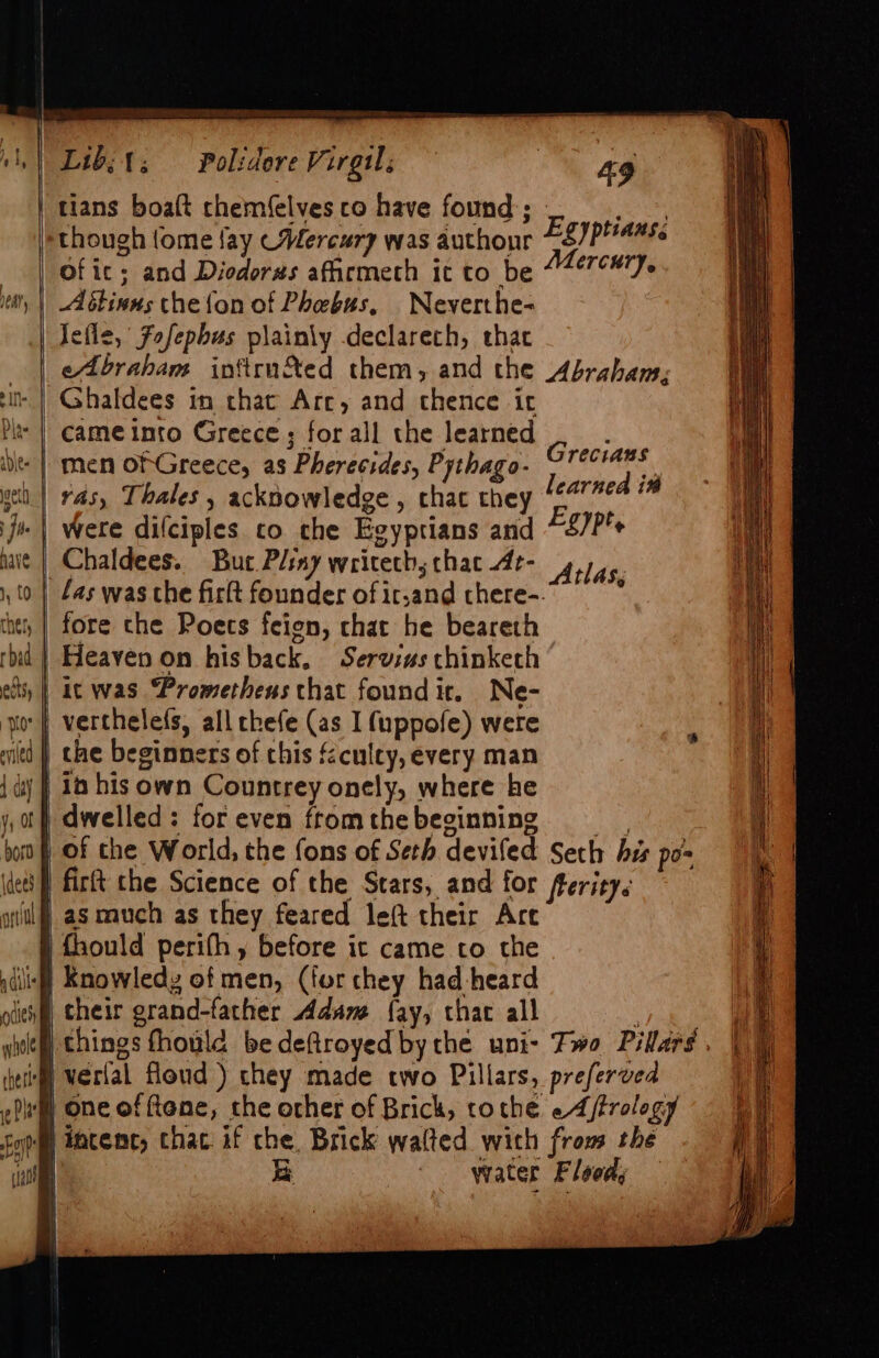 (dees oft a dill tess whole thet Pe al cat Lib; t; 49 | tians boalt chemfelves co have found; - giog though {ome fay (Mercury was authour ES)PHanss of ic; and Diodorus aficmeth it to be 447¢#77- Jefle, Fofepbus plainly declarech, that | eAbraham inftrun&amp;Xed them, and the Abraham; Polidore Virgil j Grecians | ras, Thales , acknowledge , chat they learned in were difciples co che Egyptians and Egypte Chaldees. But Pliny writeths that 4t-417,. | fas was che firlt founder of it,and chere- ’ fore che Poets feien, chat he beareth Heaven on hisback, Servius chinketh it was “Prometheus that found ir. Ne- ) the beginners of this &amp;culty, every man | in his own Countrey onely, where he dwelled: foreven fromthebeginning —s of the World, the fons of Seth deviled Seth his po | firft the Science of the Stars, and for fterity. as much as they feared left their Art | fhould perifh, before ic came to the | Knowledy of men, (for chey had-heard their grand-father Adam fay, that all | verlal floud ) chey made two Pillars, preferved | One of ftene, the other of Brick, tothe «4 /rology fintenc, chac if che, Brick walted with from the Ge water Flood; —