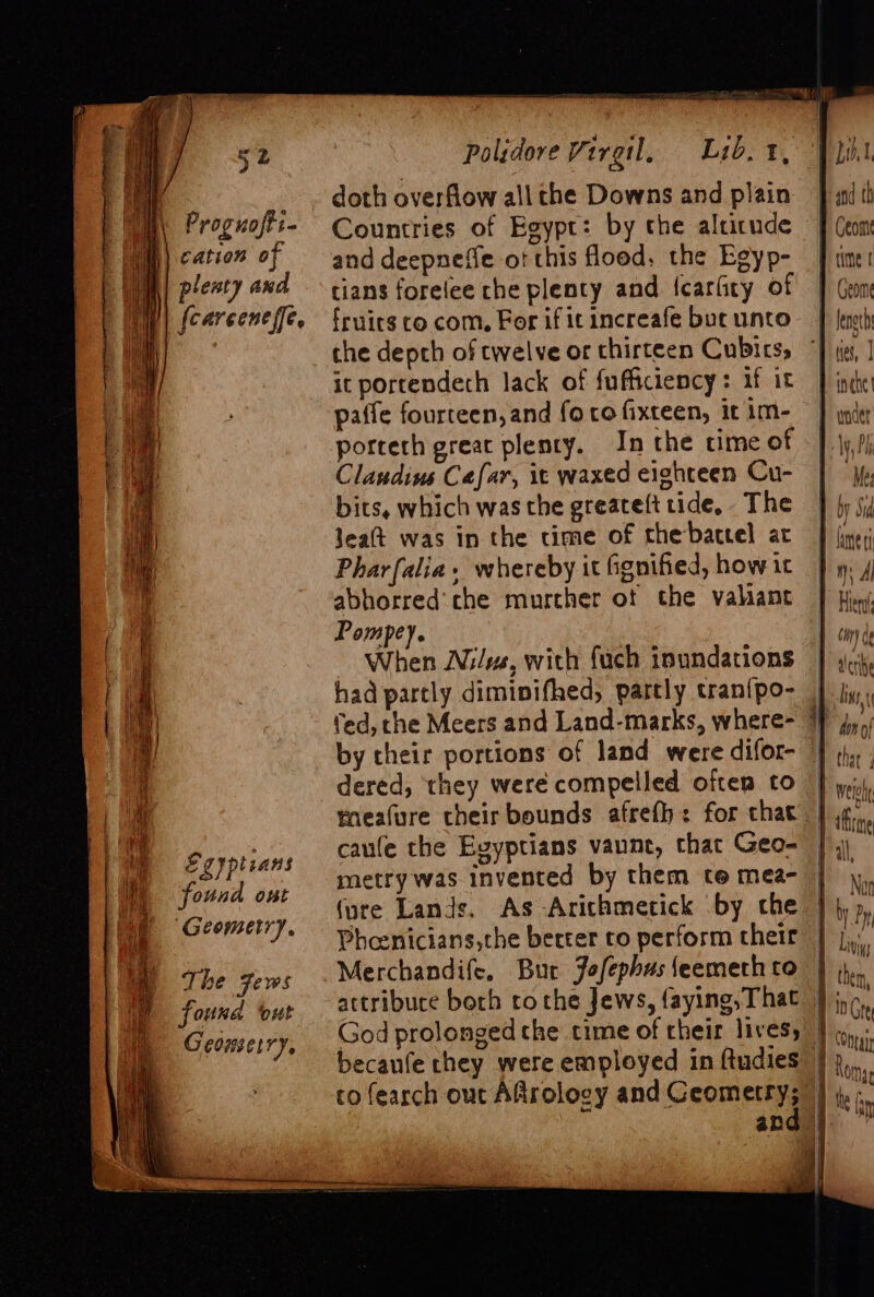 Proguofti- cation of pleaty and {carceneffe, PL Me Egypteans (i found ont ‘Geometry. The Fews found out Geometry, Polidore Veregil, Lib. 1, doth overflow all che Downs and plain Countries of Egypt: by the altitude and deepneffe o! this flood, the Egyp- tians foreiee che plenty and {cariity of fruirs co com, For if it increafe bur unto che depch of twelve or thirteen Cubics, it portendeth lack of fufficiency: if it porcerh great plenty. In the cime of Claudius Cafar, it waxed eighteen Cu- bits, which was the greateft tide, The Jea(t was in the time of thebactel ar Pharfalia, whereby it fgnified, how it abhorred'che murcher ot the valiant Pompey. had partly dimipifhed, partly tran{po- ted, che Meers and Land-marks, where- dered, they were compelled often to meafure their bounds afreth: for that caufe the Evyptians vanne, that Geo- metry was invented by them te mea- (ure Lands. As Arichmetick by che Pheenicians,the berter to perform their Merchandife. Bur Jofephus feemeth to God prolonged the time of their lives, becaufe they were employed in ftudies co fearch ouc Aftrology and Ceometry; Geome ante H) | I | | | ny Al taen| Hery é alee Vilfi fall ‘ 0 q thle 4 ul Liviys them, Chay Romy r the (av ea.)