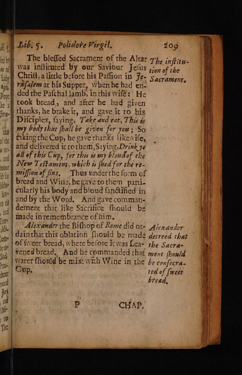 a STIS Pe RTE emcee rene eer | Lib. 5. Polidore Virgil, dog The bleffed Sacrament of the Altar 7+}, infrits- Was inftituted by our Saviour Jefus +, of the Chrift, a little before his Paffion in Fe- sacrament, réfalem at hisSupper, When he had en- ded the Pafchal lamb, inrhis wifé: He took bread, and after he had given ) thanks, he brake ir, and gave ic to his | Difciples, faying, Take and eat, This ds my body that hall be given for yo# ; So and delivered ic rochem,Saying,Drink ye all of this Cup, for this is my bloudof the New Testament, which w {hed for the re- miffion of fas, Thus underthe form of bread and Witz, hegavetotbem parti- cularly his body and bloud fan@ified in and by rhe Word. And gave commant- dement thar like Sacrifice fhould be made inremembrance of him, Alexander the Bifhop of Rome did ot- Alexander dainthacthis oblation fhould be made decreed that of fiveer bread, where before itwas Lea- the Sacrae vened bread, And be commanded that ment hould warer fhonld be mixt with Wine in the be confecra. Cup, ted of (weet | bread,