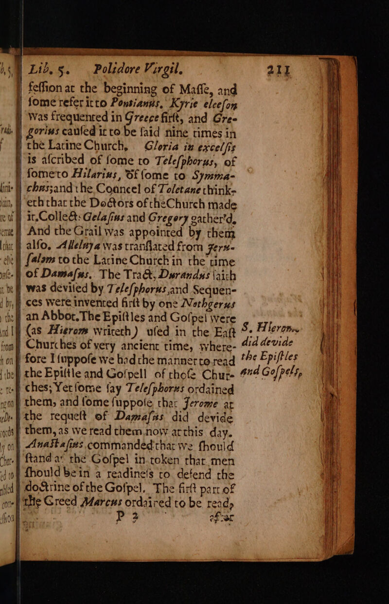 | feflion ac the beginning of Maffe, and | Some referitto Ponsianus, Kyrie elcefon Was frequented in Greece firlt, and Gree oriws cauled it to be faid nine times in the LatineChurch, Gloria iz excel fis j is afcribed of fome to Tele{phorus, of fometo Hilarius, Of {ome to Symma- inl] chzssandthe Coancel of Toletane think- eth thar the Dodtors of cheChurch made f 1,Colleét:Gelafius and Gregery gather'd, ut] And the Grail was appointed by them j alfo, Adelaya was tranflated from zerx- cle) [alam to the Larine Church in the time if) Of Damafsxs,. The Tra&amp;, Duwrandas \aich re | was devited by Tele/phorus,and Sequen- { by, f ces Wereinvenced firlt by one Nethgerus the f an Abbor. The Epiltles and Gofpel were 7 | (as Hierom wricech) ufed in the Eag 5. Piero | Churches of yery ancient time, where- did devide 1) fore I{uppofe we hadthe mannertoread *¢ Epiftles the Epiltle and Golpell of chofe Chure #74 Go/pels, ef) Ches; Yerfome fay Te/e{phorzs ordained gon them, and fome {uppole, thar Jerome ar ue the requelt of Dagwafas did devide ods) them, as we read them.now arthis day. y of) Anastafizs commanded that we fhould ‘hate ftand ax the Gofpel in.token rhar.men 404 hould bein a readinefs to defend rhe sied | doArine ofthe Gofpel, The firlt parr of or) THe Greed Marcus ordaired to be read, foil. jae dic efor