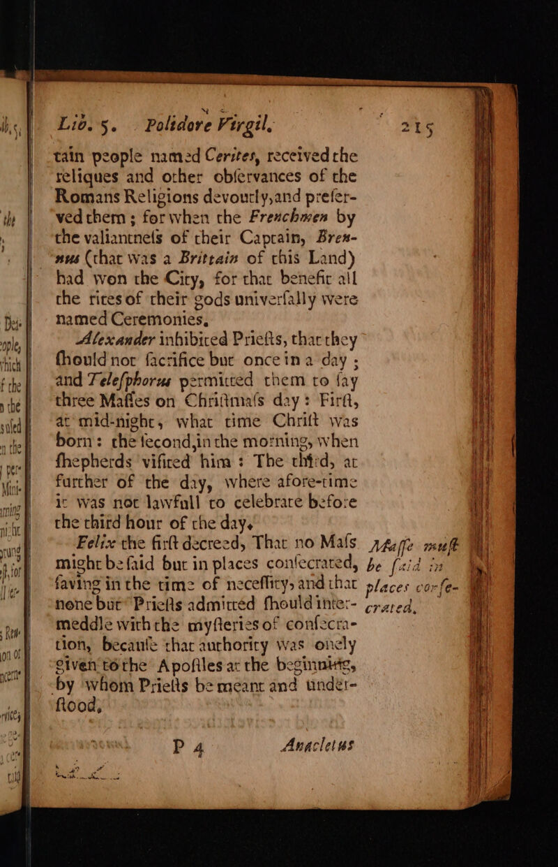 tain people named Cerstes, received the reliques and other ob{ervances of the Romans Religions devourly,and prefer- ved them ; forwhen the Freachmen by the valiantnels of cheir Caprain, Bres- aus (that was a Brittain of chis Land) had won the City, for chat benefir all the rites of their gods univerfally were named Ceremonies, Alexander inhibiced Priefts, thar they fhouldnor facrifice bue onceina day ; and Telefphorus permitted them to fay three Mafles on Chrifimafs day: Firf, at mid-night, what time Chrift was born: che fecond,inthe morning, when fhepherds vifired him : The chtrd, at further of the day, where afore-time ic Was noc lawfull co celebrare before the third hour of che day. Feliz the firtt decreed, That no Mafs might befaid bur in places confecrated, faving inthe time of necefficy, and thar none but’ Priefls admitted fhould inte:- meddle withthe myfteries of confecra- tion, becanle thar aurhority was oncly Given téthe Apofiles ac rhe beginnitg, by whom Prielts be meant and under- flood, P 4 Anaclet ss Maffe muft be [aia iy places cor cratea,