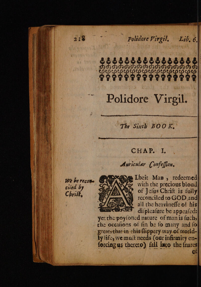 $g5252252528088) eae ae) Polidore Virgil. The Sixth BOO K, CHAP. I. Auricular ( onfeffion. Syme Lbeit Man , redeemed} Fy with che precious bloud| of Jefus Chrift is fully, reconciled toGOD, and} all the heavineffe of his! diipleafure be appeafeds| yet doy fote nature of manis fachs} the occafions of fin be fo many and fol greatsthacin chisflippery way-of world-| by life, we muit needs (our infirmity en-} forcing us thereto) fall imco the fae ©: