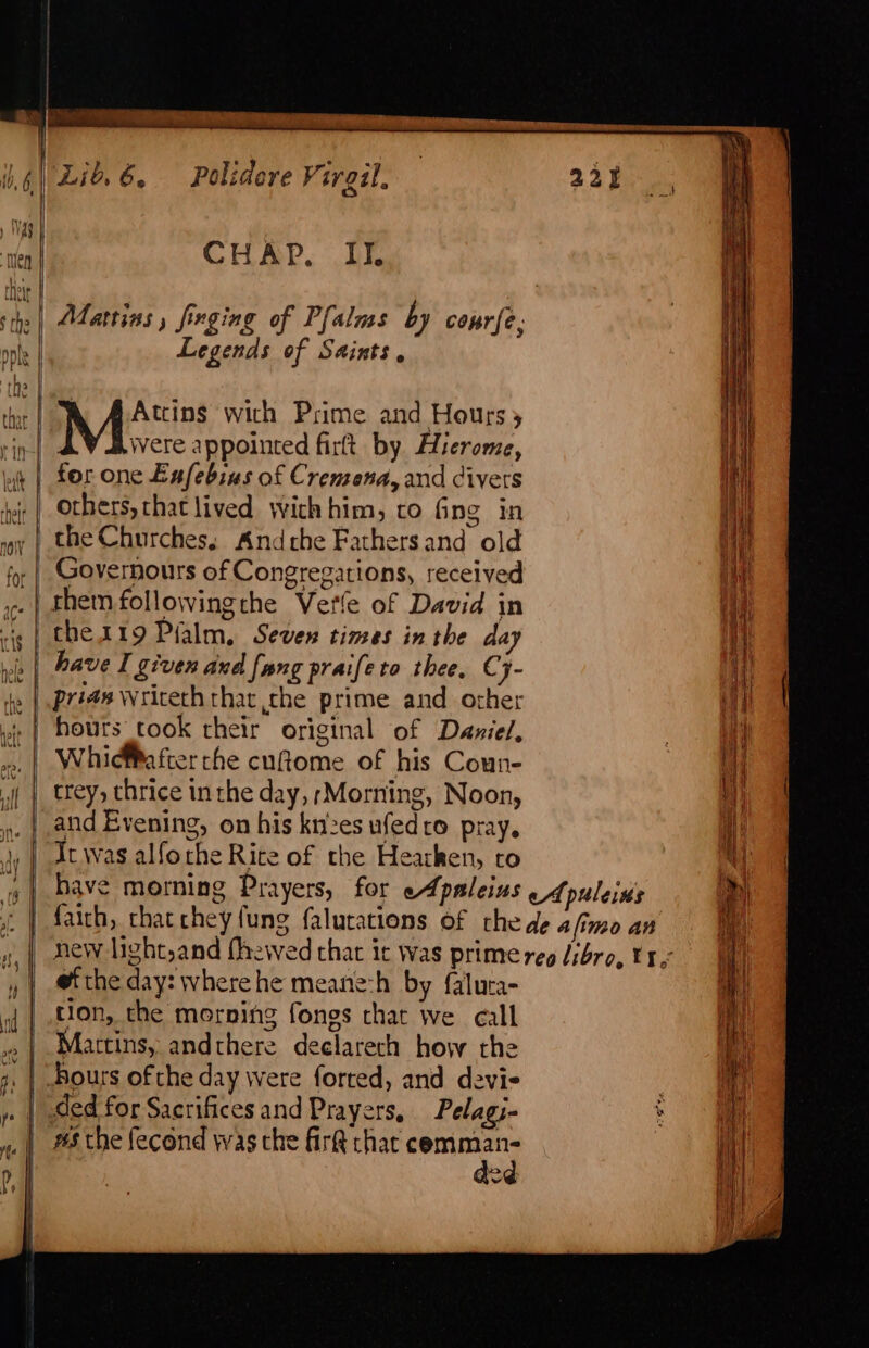 — =) CHAP. II. Legends of Saints, Attins with Prime and Hours 5 were appointed firft by Aierome, for one Enfebius of Cremona, and civers others, that lived with him, co fing in the Churches. Andche Fathers and old then followingthe Vertle of David in It was alfothe Rite of the Hearken, to @t the day: where he meane-h by falura- tion, the morning fongs that we call Martins, andthere deelarech how the hours of the day were forted, and devie ded for Sacrificesand Prayers, Pelagi- #s the fecond was che fir® chat ware