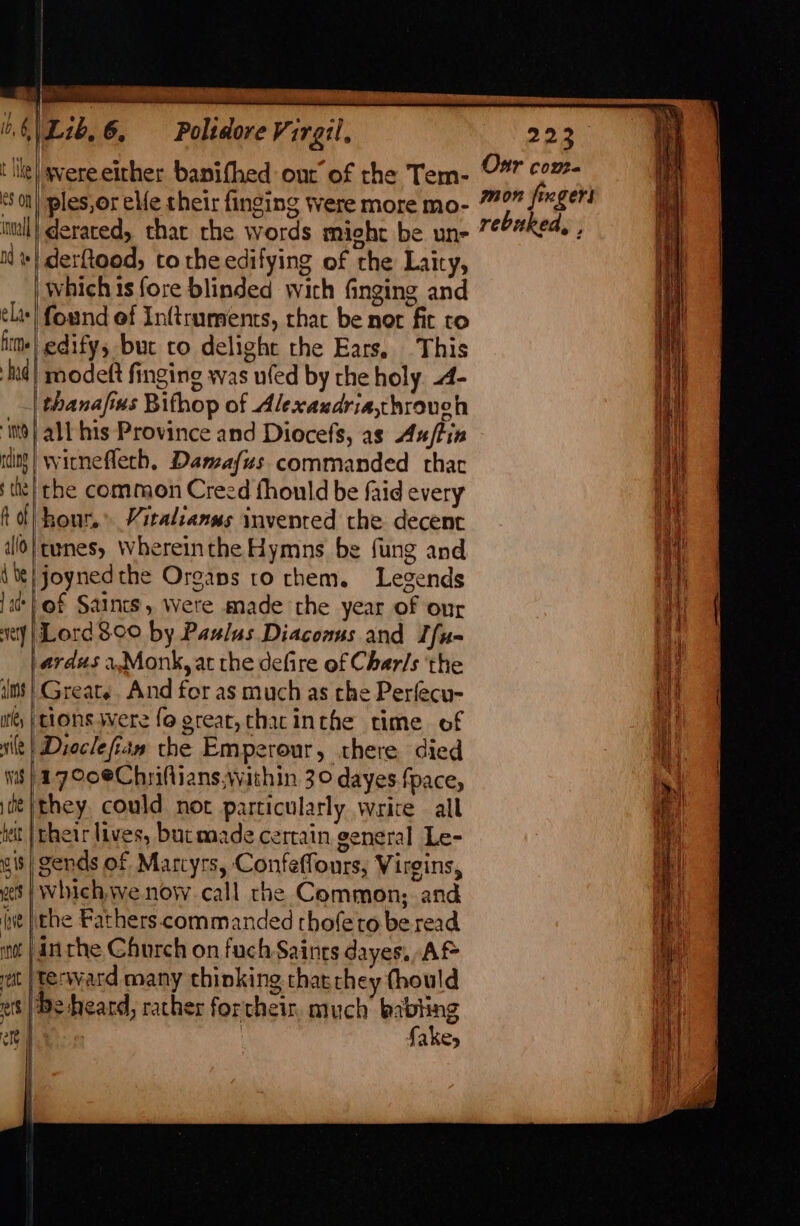 he {  iL 1NKe e8 On tnuall Nd te elas firme had int rdine ¢ the allo 4 be | ade very alms bf a i Was che het 0 i$ cer ive not elt ets alt co - — | ‘wereeither banifhed out of rhe Tem- /ples,or ele their finging were more mo- derared, that che words mieht be un- derfood, to theedifying of the Laity, | Which 1s fore blinded with finging and found of Inftruments, that be nor fir to -edifys but to delight rhe Ears, This | modeft finging was ufed by the holy. -4- thanafius Bithop of Alexaudria,hrouch | all his Province and Diocefs, as Ax/tin witnefleth, Damafus commanded that the common Creed fhould be faid every hour, Vitalranus invented the decent itunes, Whereinthe Hymns be fung and joynedthe Organs ro rhem. Legends of Saints, Were made the year of our Lord 8°00 by Paulus Diaconus and Ifu- | ardus 4.Monk, at the defire of Chars the I Greats. And for as much as the Perfecu- |tions. were fo great, thatinthe time of Dioclefian the Emperour, there died (17°0eChriftians,wathin 30 dayes.fpace, they could not particularly write all their lives, butaaade certain general Le- gends of Marcyrs, Confeffours, Virgins, which.we now. call rhe Common; and ithe Fathers. commanded thofeto be read in the Church on fuch Saints dayes. Af terward many thinking that they thould be heard, rather forcthein, much’ babting fakes Our come rebuked, ,