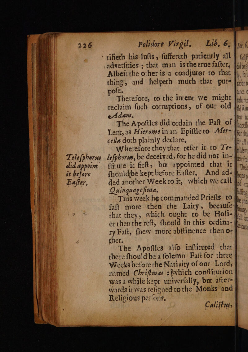 Tele(phorus did appoint st before Ener, Polidore Virgil, Lyd, 6, Albeit the other is a coadjutor to that ching, and helpeth much thar pure pole. | Therefore, to the intenc we might reclaim fuch corruptions, of our old | eAdam, Ba h The Apoftles did ordain the Fatt of fi... Lent, as Hierome inan Epiftle to Mer | Far the cella doth plainly declare, “ll Wherefore they that refer 1t to Tes lefphorus, be deceived, for he did not in-) firute ic firlt, buc appointed chat ic) {houldrbe kept before Eafter. And ad- I ded another Weektoit, which we call Quinquage fima, | This week he commanded Priefts to } falt more then the Lairy, becanfe} that they, which ought to be Holi-| erthenthe reft, fhould in this ordina-| ry Falt, fhew more abftinence then o- ther. | The Apofiles alfo inflicured that there fhould bea folemn Fatt for three Weeks before the Nativity of our Lord, named Chrifimas stwhich confticucion | was a while kepr univerfally, bur after- | wards irwas teGened tothe Monks and Religious perfons, 4 tld Ron Meatie