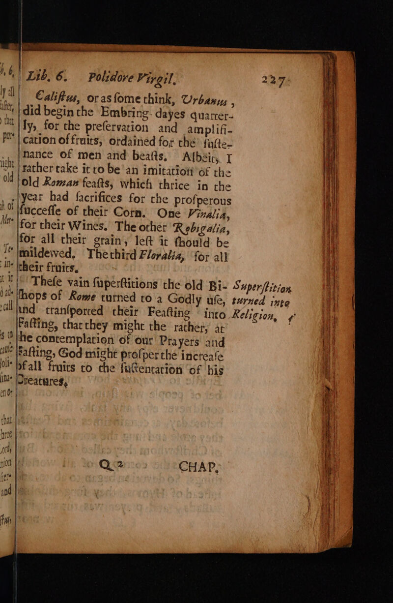 d als 7-7 veh (0 Bi lt ite Lib, 6. Polidove Virgil, 22.7 Califiws, or asfome think, Urbanus : did begin the Embring- dayes quarrer- ly, for the prefervation and amplifi- cation of frais, ordained for the? fafte- nance of men and beatts, Albéir,. I | rather rake it ro bean IMitatioti Of rhe lold Reman feats, which thrice in the | fucceffe of their Corn. One Vizalia, for cheir Wines. The other Roebigalia, for all their grain, left it thould be mildewed, Thethird Floyatia, for all their frnics. Thefe vain fuperftitions the old Bi- Saperftition ‘hops of Rome turned to a Godly ule, turned inte Fafting, tharthey might the rather, at ‘he contemplation of our Prayers and Rafting, God might prefper thé incteafe pfall fruics co che fatencation ‘of his jDteatures, I r }