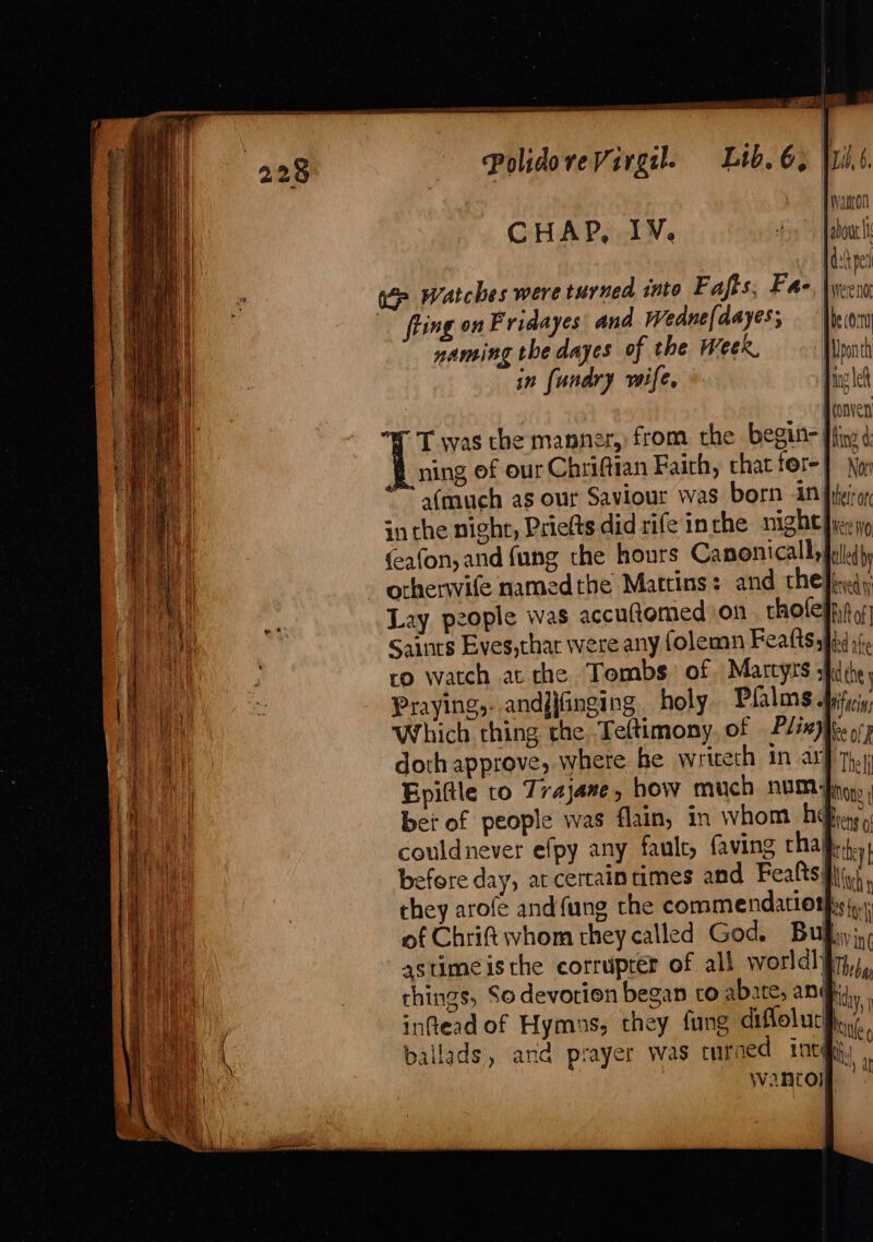 ~ ym rer rs aie PolidoveVirgil. Lib. 6, i CHAP, IY. fo abou \ { wor! | do per fling on Fridayes and Wedne(dayes; naming the dayes of the Week, in {unary wife, T was the manner, from the begin Ifiry ¢: ning of our Chriftian Faich, chat fore | a(much as our Saviour was born UN fiheiege in the night, Priefts did rife inthe night vere No (eafon, and fung the hours Canonicallfuledy orherwife namedthe Mattins: and che fiyedyy Lay people was accuftomed on tholefiit of Saints Eves,thar were any folemn Feattssi}d,(. ro watch at the Tombs. of Martyrs ; edhe j Praying, andjjfinging . holy Pfalms -pificis Which ching the Teltimony, of Plixjiee op doth approve, where he wriceth in arf 7},\ Epiftle to Trajane, how much NUM Ao» ; bet of people was flain, in whom b@hay,, couldnever efpy any faulc, faving rhaj hy before day, at certaintimes and Feafts sii, they arofe and {ung the commendationgis,.. of Chrift whom they called God. Bulhyj,, astimeisthe corruprér of all world] iy), chings, So devotion began to abate, angi, inftead of Hymns, they fung diflolucifi,( ballads, and prayer was turned int thy f wantol