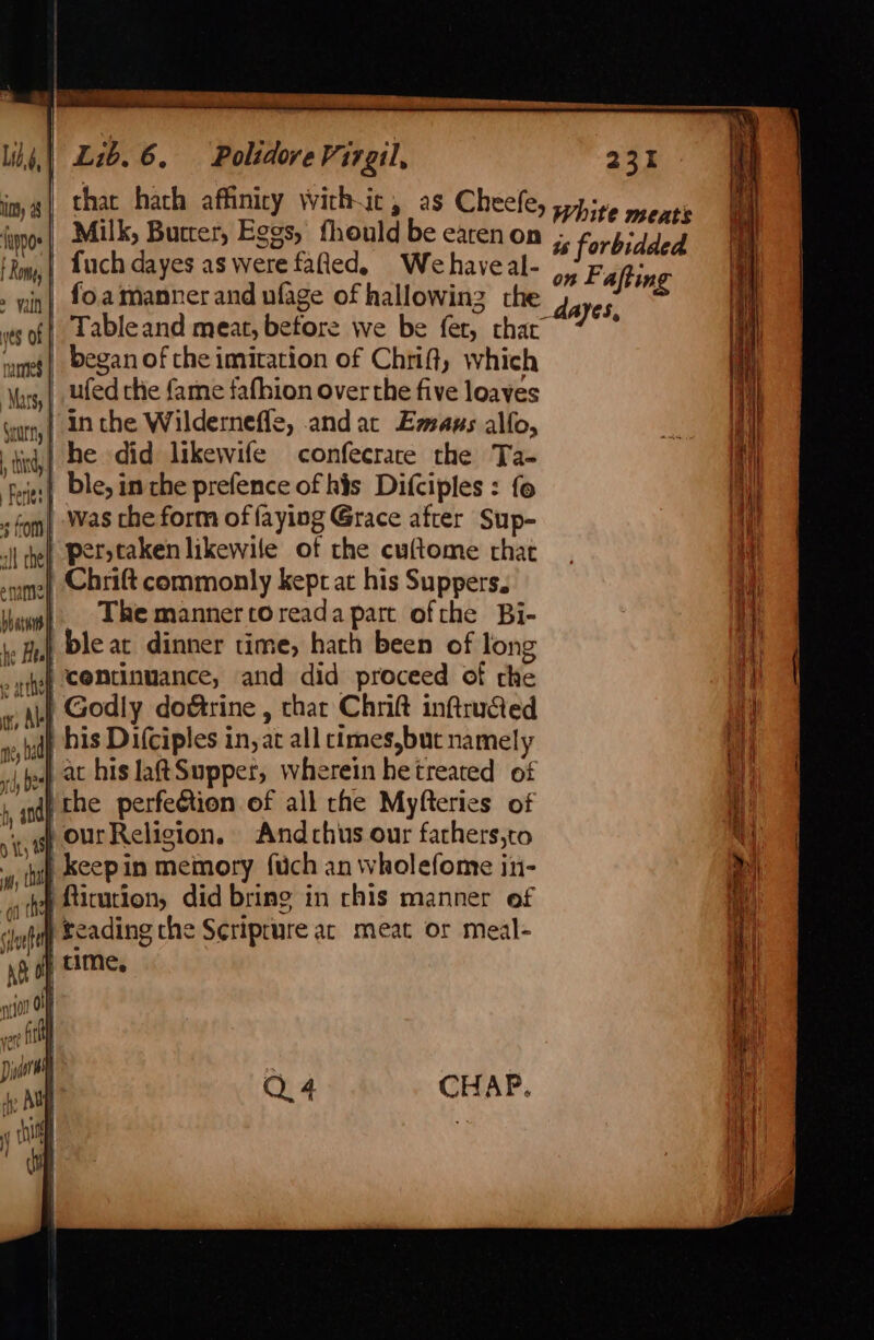 img) that hach affinicy with-ic, as Cheefe, spire pears ‘ypge| Milk, Buccer, Eggs, fhould be earen on -; bi inpp us forbidded Rm, | Luch dayes as were fated, Wehaveal- 9 Fafting » in| £0. manner and ufage of hallowinz the 4 ayes ws of| Lableand meat, betore we be fer, chat ; umes | Began of che imitation of Chrift, which \ors,| led che fame fafhion over the five loaves | in the Wilderneffe, andat Emmaus alfo, | he did likewife confecrace the Ta- ble, in the prefence of his Difciples : fo | was che form of faying Grace after Sup- | per taken likewile of the cuftome that Chrift commonly kept at his Suppers. The manner coreada part ofthe Bi- | bleat dinner time, hath been of long ) centinuance, and did proceed of the | Godly dogtrine , thar Chrift inftructed qh his Difciples in, at all cimes,but namely .|, at his laftSupper, wherein hetreated of ithe perfeétion of all rhe Myfteries of )} ourReligion. Andchus our fathers,to | keepin memory fuch an wholefome in- p4 itution, did bring in chis manner of | Seading che Seriprure ac meat or meal- Sxurns |