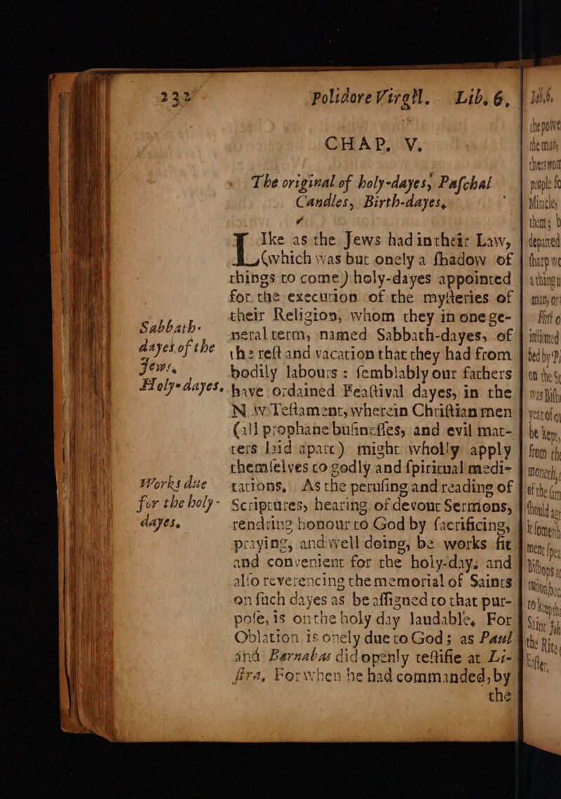 by ge polidoreVirgl. Lib. 6, |] i 1 CHAR. OV. The original of holy-dayes, Pafchal | | Candles, Birth-dayes, ‘wd 7 P them: | Ike as the Jews hadintheit Law, | depared a, vhich was but onely a fhadow of | thupwe things to come) holy-dayes appointed } athiny for. the execution of the myferies of | my their Religtos, whom they inonege- | firio néeral term, named Sabbath-dayes, of } ithined the reftand vacation that they had from J bedby 9; bodily labours : femblably our fachers J on tes have ordained Feaftival dayes, in the | yaspifh Sabbath: Aayes.of the Jews, FT @ly-dayes, Works dite Itfomes mene fe dayes. rendring honour to God by facrificing, praying, and well deing, be works fie and convenient for the holy-days and_ , alfo reverencing thememorial of Saincs P inn). onfuch dayes as be affigned co that pur- pole, is onthe holy day laudable, For [ Oblation is onely due to God; as Paul | ind Barnabas did openly tefifie at Li- fy * (far fira, Porwhen he had commanded, by | they