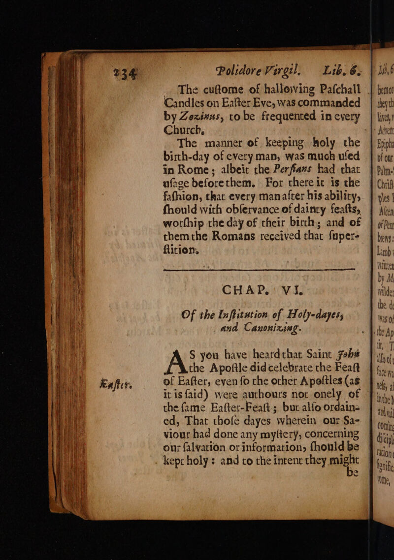 Polidore Virgil, Lib. 6; | lind . The cuftome of hallewing Pafchall | hemo Candles on Eafter Eve, was commanded | teyti by Zozivus, robe frequented inevery | lives) Church, [&gt; Adrett The manner of keeping holy the | Bpipha birch-day of every man, was much uled | bf our in Rome; albeit che Perfiams had chat | pln. uface beforethem. For there it is che | (hig fafhion, that every manatfcer his abilicy, | ys] fhould with obfervance of dainty fealts, | Afey worthip rhe day of cheir birch; and of | pfpy rhemthe Romans received that fupere | bpys: ftirion. I Lamb } Nites : by M CHAP, Vi. bile e a Of the Inflitation of Holy-dayes, “Nt and Canonixing. a the Ap Lite 7 1 lo of S you have heatdthat Saint fobs the Apoftle didcelebrace the Feaft | 5... of Eafter, even fo che orher Apottles(as J it isfaid) were authours nor onely of Ji) the fame Eafter-Featt; bur alfo ordain= | ed, That thofe dayes wherein our Sa- viour had done any myltery, concerning our falvation or information, fhonld be . kepcholy : and co rhe intent chey might Pani COM f tion lone ithe,