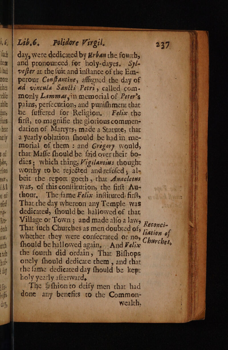 day, Wete dedicated by #rban the fourch, and pronounced fer holy-dayes, Sy/- | veffer at the {uit and inftance of the Em- perour Conffantine, afligned the day of aa vincula Santi Petri, called. com- | monly Lammasyin memorial of Peter's Pains, perfecntion, and punifhmenc thar he f{uffered for Religion. Felix the firtt, comagnifie che glorious commen- | dation of Martyrs, made a Stacuce, thar a yearly oblation fhould be hadin me- morial of them : and Gregory would, that Maffe fhould be {aid over their 60- dies; which thing, Vigilamtias thought worthy to be rejefted andrefuled, al- beit the report goeth, that Avacletms was, of this con{tirution, the firt Au- thour, Thefame Felix inQicured: firtt, That che day whereon any Temple was dedicated, fhould be hallowed of that Village or Town; and madealloa law, That {uch Churches as men doubted of, whether they were confecrated or no, fhould be hallowed again, And Felix the fourth did ordain, That Bifhops onely fhould dedicate them , and that the fame dedieated day fhould be kepr holy yearly afterward, The fafhionto deify men chat had done any benefits to che Commen- weaith, Reconci- lation of Churches,