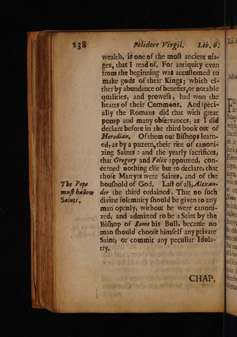 Polidove Virgil. Lib. 6» wealth, is one of rhe moft ancient nfa- ges, that I readof, For antiquity even from the beginning was accuftomed to make gods of their Kings; which ei- ther by abundance of benefits,or notable qualities, and prowefs, had won the hearts of their Commens. And {peci- ally rhe Romans did chat with great pomp and many obfervances, as I did declare before in the third book out of Herodian, Ofthem our Bifhops learn- ed,as by a pattern, their rice of canoni- zing Saints : and che yearly facrifices, that Gregory and Felix appointed, con- ¢erned nothing elfe but ro declare, that thofe Martyrs were Saints, and of the houfhold of God. Laft of all, Alexan- der the third ordained, ‘That no fuch divine folemnicy fhould be given ro any man openly, without he were canoni- zed, and admitted ro be a Saint by the Bifhop of Rome his Bull, becaule no man fhould choofe himfelf any private Saint, Or commit any peculiar Idola- try.