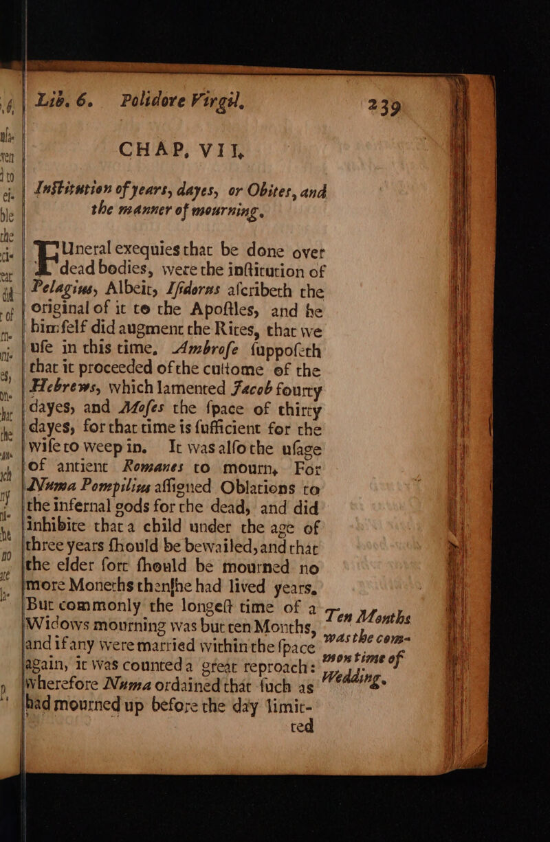 Institution of years, dayes, or Obites, and the manner of mourning, Uneral exequies that be done over | BZ dead bedies, were the infticution of | Pelagins, Albeit, fderas afcribeth the | Original of ic te the Apoftles, and he him felf did augment the Rites, that we ufe in this time, -Ambrofe {uppofeth thar it proceeded ofthe cuttome of the | Hebrews, which lamented Facob fourty dayes, and Afofes the fpace of thircy 'dayes, for that time is {ufficient for rhe pwifecoweepin. It wasalfothe ufage of antient Romanes to mourn, For uma Pompilivs atigned Oblations to the infernal gods for the dead, and did inhibite thata child under che age of three years fhould be bewailed, and that the elder forr fhould be mourned no more Monerhs thenfhe had lived years, Bur commonly the longeft time of a ‘Widows mourning was but cen Months land if any were matried within the {pace again, ic was counteda great reproach: Wherefore Wma ordained that {uch as had mourned up before the day eae t