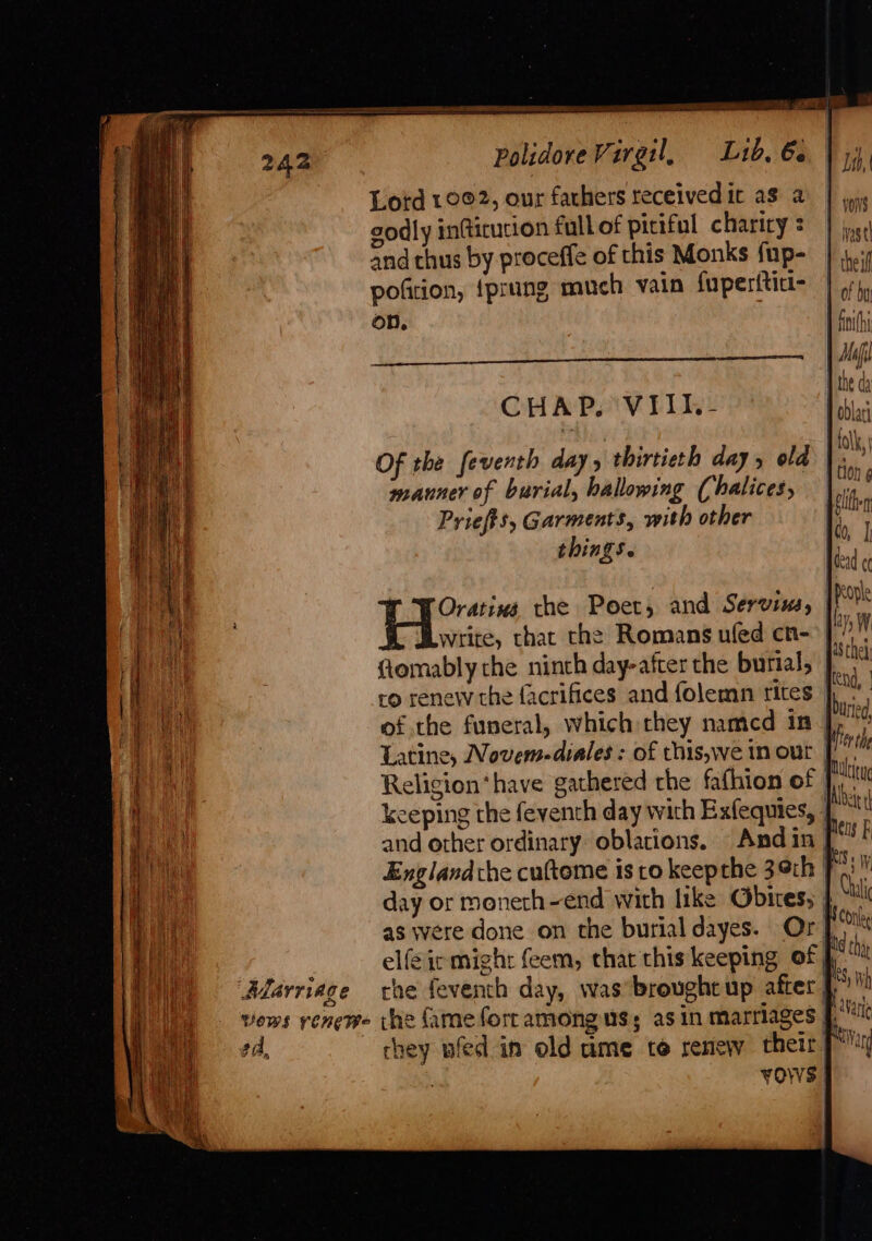 Te a | Polidore Virgil, L1b. 6 Lotd 10©2, our fathers receivedic as a godly in(ticucion fall of pitiful charity : and thus by proceffe of this Monks fup- pofition, {prung much vain fuperititi- on. | PRA) Sr DERE Ee ait ee theif fit thi ! BAMHI manner of burial, hallowing (halices, Priefts, Garments, with other things. Oratina the Poet, and Servius, write, thac the Romans ufed cn- | ftomably the ninth day-after the burial, ro renew the facrifices and folemn rites | of the funeral, which they namcd 1n | Latine, Novem-diales : of this,we tn out | Religion‘have gathered rhe fafhion of | keeping the feventh day wich Exfequies, , oblati tolk, dead ¢¢ ay p W Ute elfeirmigh: feem, that this keeping of, ea, vos