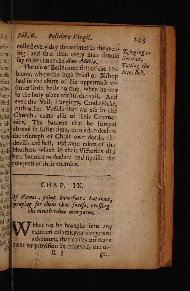 116.6. Polidore Pirgil, 245 vith | cOlled every day three times in the ever Ringing ews | Ing,-and that then every man fhould Fite, is 4, tha | fay three times the Ave- Aseria, To! Jin : he eerste The ufe of Bells came firft of the He- pee c y elf | brews, where the high Prieft or Bifhop © grat ilies | Dad in the skirts of his uppermoft ve- .| fures little bells to ring, when he was | In the holy place within the vail. And | eventhe Vail, Hangings, Candlefticks, ) with ether Veffels that we ufe in the it} Chureh , came alfo of their Cerenao- nies, The banners that be hanged ayeep abroad in Eaftertime, are ufed to declare gp the triumph of Chrilt over death, the jopdevill, and hell, and were taken of the te ufeachen, which in cheir ViGoties did 4 w#bear banners ro declare and fiznife the conqueft of their enemies, CHAP.’ FX, Hen we be brenghr into any extream calamity,or dangerous she adventure, thar can by no mans gi@oWet Or provifion be relieved, che u:-