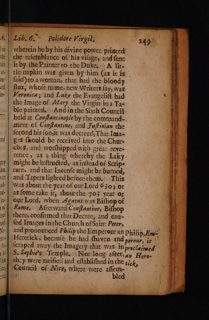 | Lb, a * Polidare Virgil, wherein he by his divine power printed rhe ‘refemblance of his vifage, and fent it by the Painter ro rhe Duke, A ite tle napkin was given by~him (as it is faid)to a woman, that had the: bloody flux, whofe name; new Writers fay, was Veronica; and Luke rhe Evangelift had | the Image of Afary the Virgin ina Ta- ble painted, And in the Sixth Council | held at Confiaxtixople by the command ment of Conftantine, and Fuftinian che | fecond his fon,it was decreed, That Ima- | $28 flaould, be received into the Chur- che$, and worthipped wich greax reve- rence y as a thing whereby the Laity {| might beinftruéted, as inftead of Scripe | tare, and thar Incenfe might be burned, | and Tapets lighted before chem. This was about che year of ourLord 6303 or as fome take ir, abourthe 703 year og oprLord, when Agatus was Bifhop of Rome. Afcerward:Cosfantine, Bifhop ef}, there, confirmed thar Decree; and cau- wd} fed Images inthe Church of Saint Peter, and pronounced Philip the Empereur an Philip, Eines Hererick, becanfe he had fhaven-and perour, is ‘s »|) fcraped away the Imagery that was: in proclaineed S. Sophie's: Temple. Not long aftet;ay Heres they were ratified and eftablifhed in rhe tick, Councih of Nice, where were sat : e