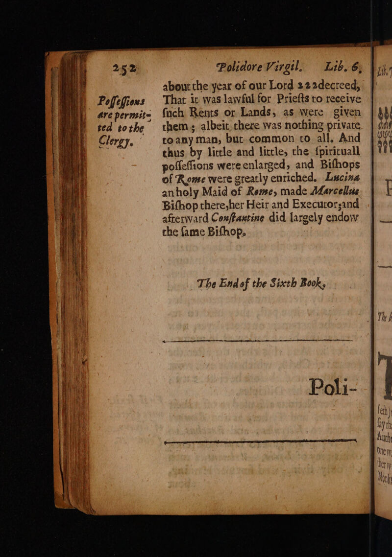 Poflefions ted tothe Clergy. Polidore Virgil. Lib. 6; about the year of our Lord 222decreed, That ic was lawful for Priefts ro receive fuch Rents or Lands, as were given them. albeit chere was nothing private roany man, bur common co all, And thus by little and liccle, the {piriruall pofleffions were enlarged, and Bifhops of Rome were grearly enriched. Lucina anholy Maid of Rome, made Marcellas Bifhop there,her Heir and Execuror;and afterward Conffamtine did largely endow the fame Bifhop. i