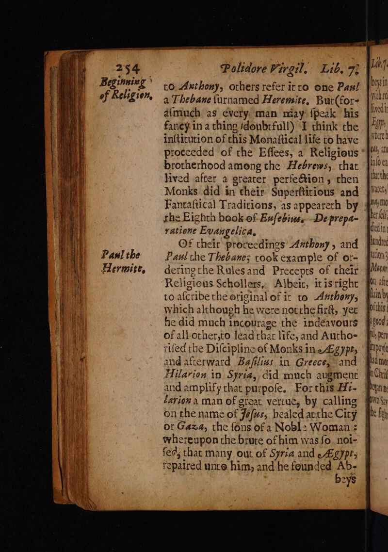 254 Beginning } of Religion, Paul the Hermite, Sth a ee — a to. Axthony, others refer itro one Pas! a Thebane{urnamed Heremite, Buc(for- dimuch as every. man nay {peak his faney.in aching sdonbrfull) I think rhe in{ticurion of this Monatftical life to have proceeded of the Effees, a Religious brotherhood among the Hebrews, chat jived after a greater perfe&amp;tion; then Monks did in their Superftirious and wich lived Ei where b $l ati the Eighth beok of Eufebine. De prepa- ratione Evangelica, Paul the Thebanes rook example of or- derinethe Rulesand Precepts of cheir Religious Schollers,, Albeit, icis right to afcribethe original of ic to Astheny, which although he were notrhe firtt, yet he did much incourage the indéavours of all-other,to lead thar life, and Autho- ruled the Difciplineof Monks inc 4g ype; and afterward Ba/filias in Greece, and fain by and amplify chat purpofe. For this Hz- éarion a man of great vertue, by calling onthe name of Jefus, healed arthe City or Gaza, the fons. of a Nobl: Woman : whereupon the brute of him was fo. noi- feds that many out of Syria and -4Bgypts repaired unce. him, and he founded ped 2ys