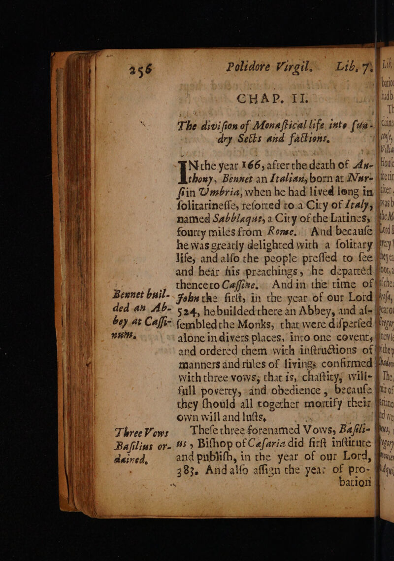 ey Polidove Virgil. Lib, 79 L 10, but! CHAP, FI. !udo The divifion of Monaftical life, inte (ua~ ca dry Setts and fatkions, yee, a ibe Niche year. 166, after the death of Awe | it thoxy, Bennet an Italian, born at Ware |\nil fiin Umbria, when he had lived long in |! folirarinefle, reforted to.a Ciry of Lealy, | Nas named Sabblaque, a City of the Latines, ie! fourcy miles from Rome. And becanfe| lord § he was grearly delighted with a folitary |My! life; and alfo the people preffed to fee Pex and. hear fis preachings, “he deparcéd. Pou: , thenceroGaffize.. Andim che time of Bitte Bennet bail- Fobetke firlts in the year of our Lord) Ifa, ded an Ab- 524, habnildedthere an Abbey, and af- |jato: bey at Caffi- femibledthe Monks, that were difperled Brym wnt alone in divers places, into one coventy iil and ordered chem with in@ruGions of Pep | manners and titles of livings confirmed Plan with chree vows; that 1s, chafticys will- jj The full poverty, and obedience , becaufe ito! they thould all rogecher mortify thei jptia: ewnwillandlufs, . J) ool ide ThreePows Thelechree forenamed Vows, Bafli= ws, Bafilins or- #5» Bifhop of C efaria did fir infticute gon dained, and pub)ifh, in che year of our Lord, Pim, 7 383. Andalfo affign the year of pro- Ry “ bation §-