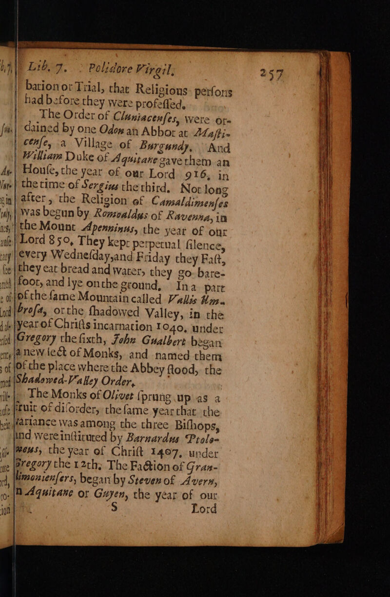 bation or Trial, chat Religions. perfons had before they were profefled, The Order of Claniacenfes, were ore dained by one Odow an Abbor at LMafti~ cenfe, a Village of Burgundy, Aud William Duke of Aguitane gavethem an Houle, the year of our Lord 916; in | the time of Sergius thethird, Noor long iw} after, ‘the Religion’ ef Camaldimenfes was begun by Romvaldys of Ravenna, in | the Mount Apenninus, the year of our Lord 350, They kepr perpetual filence, every Wednefday,and Friday they Fatt, they eat bread and water, they go. bare- {}o£che {ame Mountain called Vallis Hm. \Srofa, orthe fhadowed Valley, in che yearof Chrifts incarnation to4o, undet ||Gregory thefixth, Fohz Gualbert began 4 jenew leet of Monks, and named them of che place where the Abbey flood, the of \Shadowed-Valey Order, The Monks of Olivet (prung up as a , ftuic of diforder, the fame yearthat the i fatlance was among the three Bifhops, ind were intticuted by Barnardus Prolo- js (Meus, the year of Chritt 1497, under ‘ve (aregory the 12th; The Fa@ion of Gran- 4, (Mmanienfers, began by Steven of Avern, o- (8 Aquitane or Guyen, the year of our | S Lord