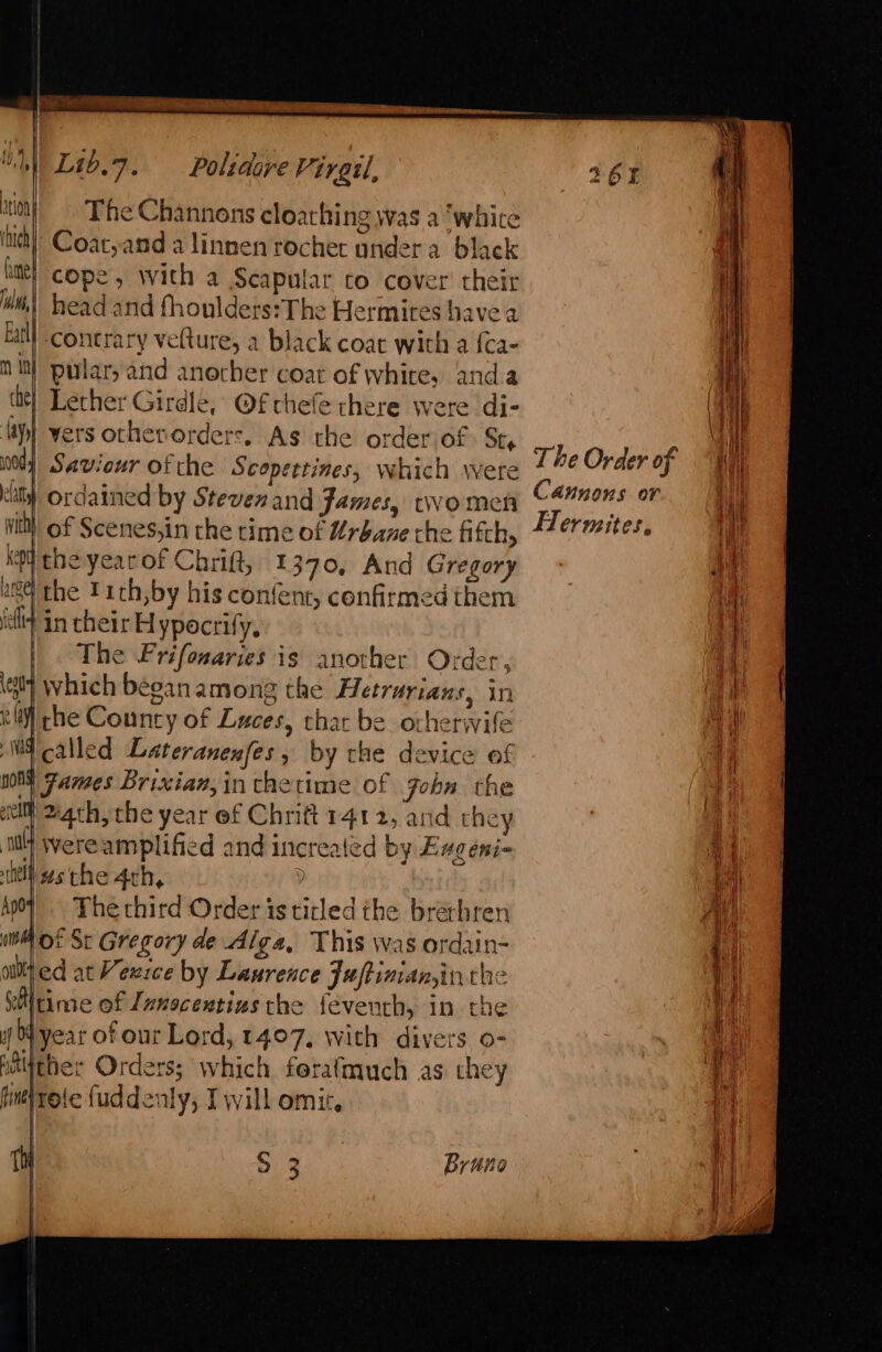 The Channons cloaching was a ‘white Coat,and a linnen rocher ondera black cope, with a Scapular to cover’ their head and fhoulders:The Hermites have a M contrary velture, a black coat with a {ca- | pular, and another coat of white, anda it} Lether Girdle, @f chefe there were di- Mp} vers otherorders. As the order of St, Saviour ofthe Scopettines, which were } ordained by Steven and James, rwomen of Scenes,in the rime of Urbane che fifth, ko the yearof Chrift, 1370, And Gregory 64 the Tith,by his confent, confirmed them iat In their H ypocrify, The Frifonaries is another Order, ely which began among the Hetrurians, in el) she County of Luces, that be orherwife called Lateranenfes, by the device of MY James Brixian,in thetime of gobn the cl Marth, the year ef Chrift 1412, and they HW Wereamplified and increaled by Eugeni- Was the 4th, | | The third Order is titled the brethren lot St Gregory de Alga, This was ordain- ed at Vexice by Laurence Fuftiniansinthe itime of Zznocentius the feventh, in the lyear of our Lord, 1407, with divers o- Wither Orders; which fetafmuch as they fine} rete fuddenly, I will omit, The Order of Cannons or Flermites,