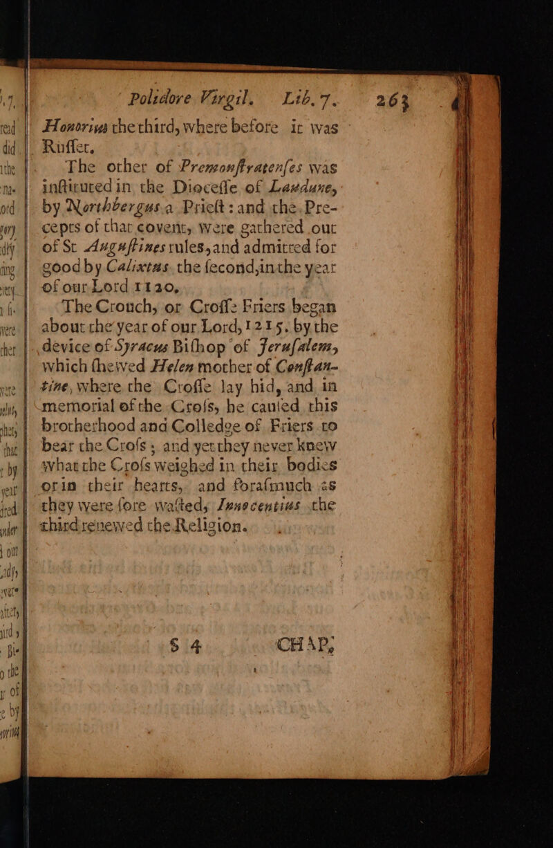 Honorivs che third, where before ic was Riffer. The other of Premonffratenfes was infticuced in the Diecefle of Laxdune, by Northvergus.a Pritt: and che. Pre- cepts of thar covent, Were gathered out of St Avguftines rules,and admitted for good by Calixtas. the fecond,inthe year of our Lord 1120, The Crouch, or Croffz Friers began about che year of our Lord,1215. by the device of Syracus Bilhop of Jerufalen, which fhe\ved He/en mother of Conftan- tine, where the Croffe lay hid, and 1n memorial of che Cro{s, he canied rhis brotherhood and Colledge of Friers co bear the Crofs , and yetthey never knew what che Crofs weighed in their bodies orin their hearts, and forafmuch &lt;s chey were fore wafteds Jenocentius che third renewed the Religion.