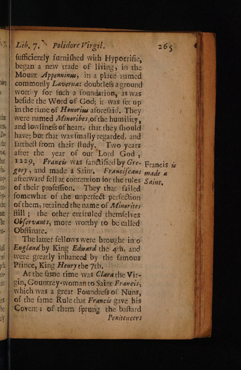 — fufficiently furnifhed with Hypocerifie, began a new trade of living, in the Mount Appeasinus, ina place named commonly Laverna: doubrlefs aground Worti'y for fuch a foundation, as was befide the Word of God; ic was fet up in the time of Honorins aforelaid. They were named AZinoribes,of the humility, and lowlinefs of heart, that they fhould have; but thar was tmally regarded, and farchelt from their ttudy. Two years after the year of our Lord God , 1229, Francws was fan&amp;tified by Gre- gory, and made a Saint, Francifcans afterward fell ac contention for the rules of their profetfion, They that failed fomewhat of che unperfedt perfection fill; the other entituled themfelyes Obftinare. The latcer fellows were brought ino England by King Edward the ath, and Prince, King Henry the 7th. Atthe fame time was Clara the Vir- oO Covent: of them fprung the baftard Pewiteucers Francis gw Made a Saint,