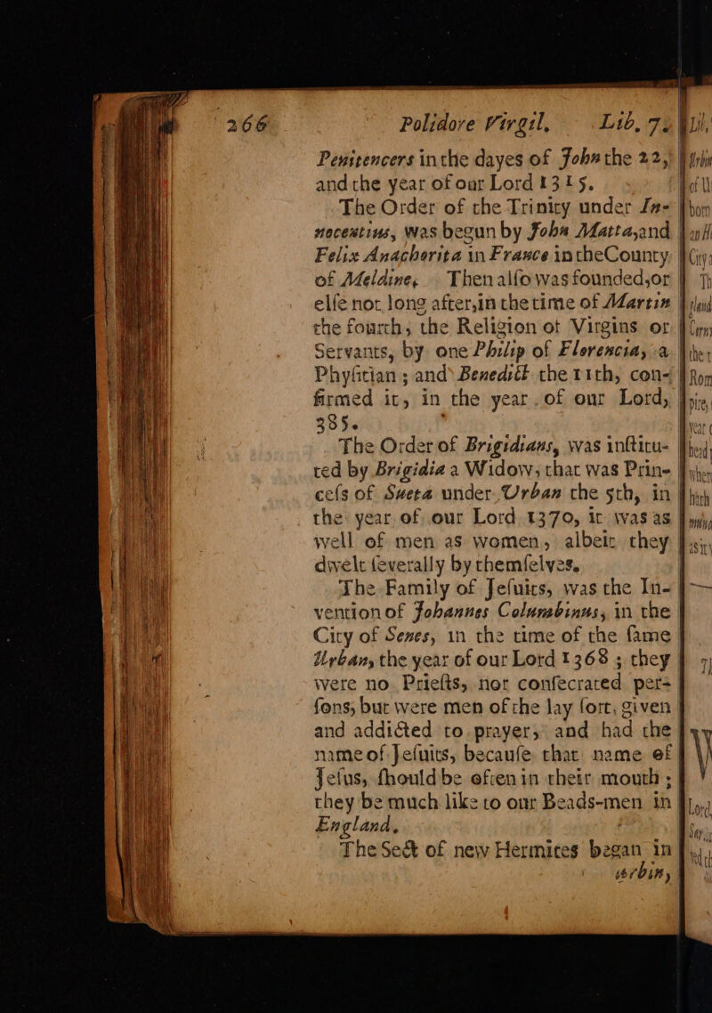 Polidore Virgil, Lib, 72) Penstencers inthe dayes of John the 22,) Pwr) andthe year of oar Lord 1315, The Order of the Triniry under Ja- neceutins, Was begun by fobs AMatta,and Felix Anachorita in France intheCounty of Meldine, Thenalfo was founded,or elfe nor, long after,in the time of AZartix the fourth, the Religion ot Virgins or Servants, by one Phrlip of Florencia, a Phyfitian ; and’ Benedsél the rith, con= | Ron firmed it, in the year. of our Lord, Ji. 3356 Veat The Order of Brigidtaus, was infticu- Phe, ted by Brigidia a Widow; that was Prine J}. cefs of Sweta under, Urban the 5th, in Phy) the year. of our Lord 1370, it was as J yyy, well of men as women, albeiz they Js; af dwelt (everally by themfelyes. ef ae The Family of Jefuics, was the In- |-— vention of Fobaunes Columbinus, in the | An City of Sexes, 1n the time of the fame | om Urbans the year of our Lord 1368; chey | 7 lm were no. Priefts, ner confecrared per+ Wiad | fons, but were men of the lay fort, given | and addicted to. prayer; and had the | ) \ — . es &gt; 3 Se ca prin seein Ti =&lt; ame = = S FS a ie ~ as enemmmanice ses item acd sells ee Li name of Jeiuits, becaufe thar name ef Jelus, fhould be efcenin their mouth ; | Piet they be much like to our Beads-men tn J},,, heal England, Bs... i, The Seé&amp;t of new Hermices began inf... | “rbin, |