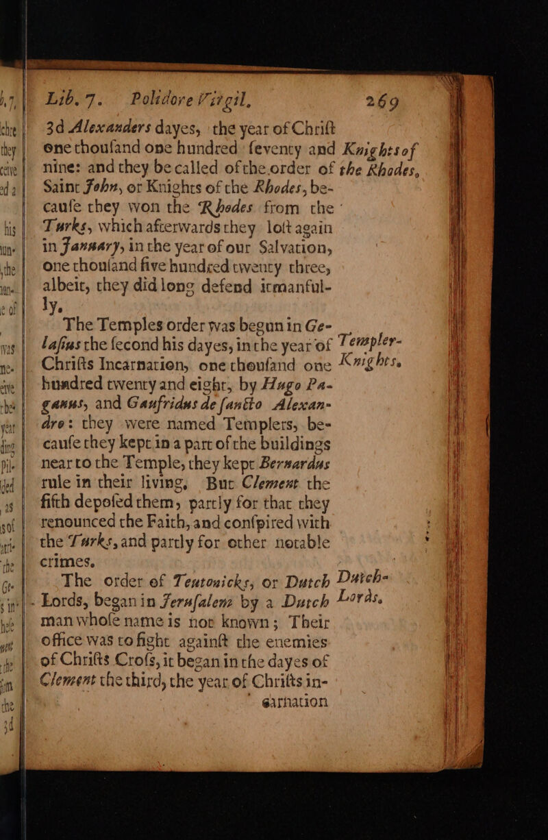 a Lib. 7. Polzdove Virgil, 269 che |) 3d Alexanders dayes, | the year of Chrift ey | Onechoufand one hundred: feventy and Kiightsof nye | nine: and they becalled ofthe.order of the Rhodes, f da | Saint fohn, or Knights of the Rhodes, be- fh caufe chey won the Rhodes from the: iM, tis | Darks, which afterwards they lolt again Hi in) | in Jansary, inthe year ofour Salvation, the | One chonland five hundyed twenty three, wn | albeit, they didlong defend itmanful- eof ly : | The Temples order was beguninGe- _, i wg | 44/iws the fecond his dayes, inthe year of Temple Y- ah |. Chrifts Incarnatien, one theufand one Kg hts. ie | hundred twenry and eight, by Hugo Pa- ys | gauns, and Gaufridus de fantio Alexan- yy | are: they were named Templers, be- 4) jing | caufe chey kepcin a part of che buildings i pi. | nearro the Temple, they kept Bersardas ‘i fd | rule in their living, Bue Clement the ys | fifth depotedthem, partly for thar rhey . so. | Tenounced the Faith, and con(pired with i wi |. the Turks, and partly for ether notable he | crimes, ick Pe The order ef Teutonicks, or Dutch D4ich- te ‘p&gt; Lords, beganin Zerafalem by a Dutch Loras, tat ip | manwhole name is nor known; Their | Office was cofight again the enemies i iy | of Chrifts Cro(s, it began in the dayes of and im | Clement the third, che year of Chritts in- i | garhation ve