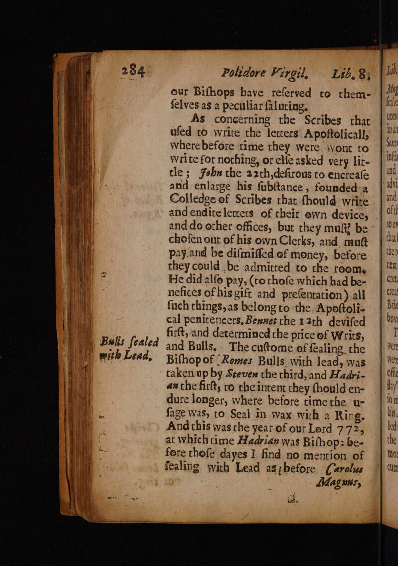 our Bifhops have referved cto them- felves as a peculiar faluring, AS concerning the Scribes that ufed to write the letters’ A poftolicall, Where before time they were wont to Write for nothing, or elfe asked very lic- tle; febn the 22th,defirous to encreale and enlarge his fubftance, founded a Colledge ef Scribes chat fhould write andenditelertets of their ewn device, and do other offices, but they muftZ be chofen ont of his own Clerks, and muft pay.and be difmiffed of money, before they could .be admitred to the room, He did alfo pay, (to rhofe which had be- nefices of his gift and prefentation) all fuch things, as belong ro the Apoftoli- cal penitencers, Bewuet the 12th devifed firft, and determined the price of writs, and Bulls, The cuttome of fealing the Bifhop of -Romes Bulls with lead, was taken up by Steven the third,and Hadri- ax the firts to the intent they fhould en- dure longer, where before time the. u- fage was, to Seal in wax with a Rirg, And this was che year. of our Lerd 772, at which time Hadrian was Bifhop: be- fore thofe dayes I find no mention of fealing with Lead as;before Carolus | Adaguis, fesle conc Crus iol Next T Were