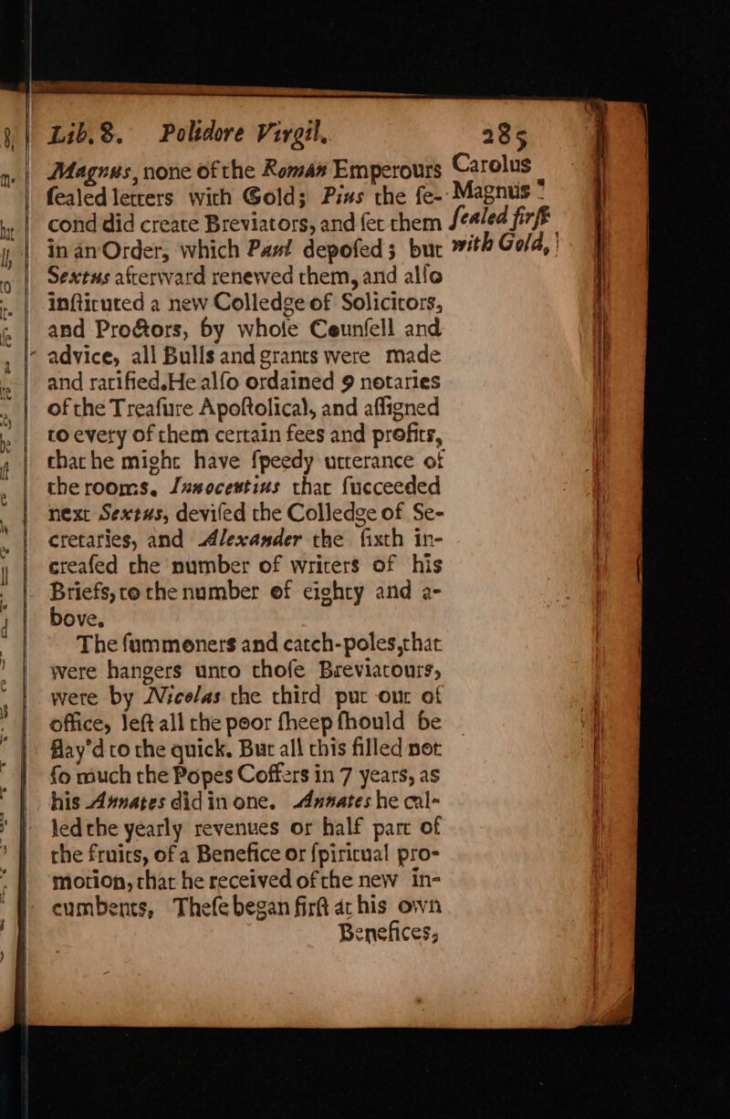 pe hee erence cesamne Lib.3. Poltdore Virgil. 285 Magurs, none of the Roman Emperours Carolus ; fealed letters with Gold; Pius the fe-- Magnus - , | cond did create Breviators, and fet chem fealed firft i | in an Order, which Paut depofed; but with Gold, | Sextus afterward renewed them, and allo .. | imfticuted a new Colledge of Solicitors, and Pro&amp;ors, by whole Ceunfell and I’ advice, all Bulls and grants were made and ratified.He alfo ordained 9 notaries , | ofthe Treafure Apoftolical, and affigned | » | toevety of chem certain fees and profits, i chathe might have fpeedy utterance of che rooms, Juxsocextius that fueceeded next Sextus, deviled the Colledge of Se- | cretaries, and Alexander the fixth in- y | eteafed che number of writers of his _ Briefs,ce che number of eighty and a- , | Bove. | © The fummoners and catch-poles,thac | were hangers unto thofe Breviatours, |. were by Micelas the third put our of | office, left all the poor theep fhould be | fay’d to the quick. Bur all chis filled net | {0 much the Popes Coffers in 7 years, as ’ | jedthe yearly revenues or half parc of | ‘] the frnics, of a Benefice or {piricual pro- ~ | ‘motion, chat he received ofthe new in- '§ cumbents, Thefe began fir ac his own Benefices, SS ne eee