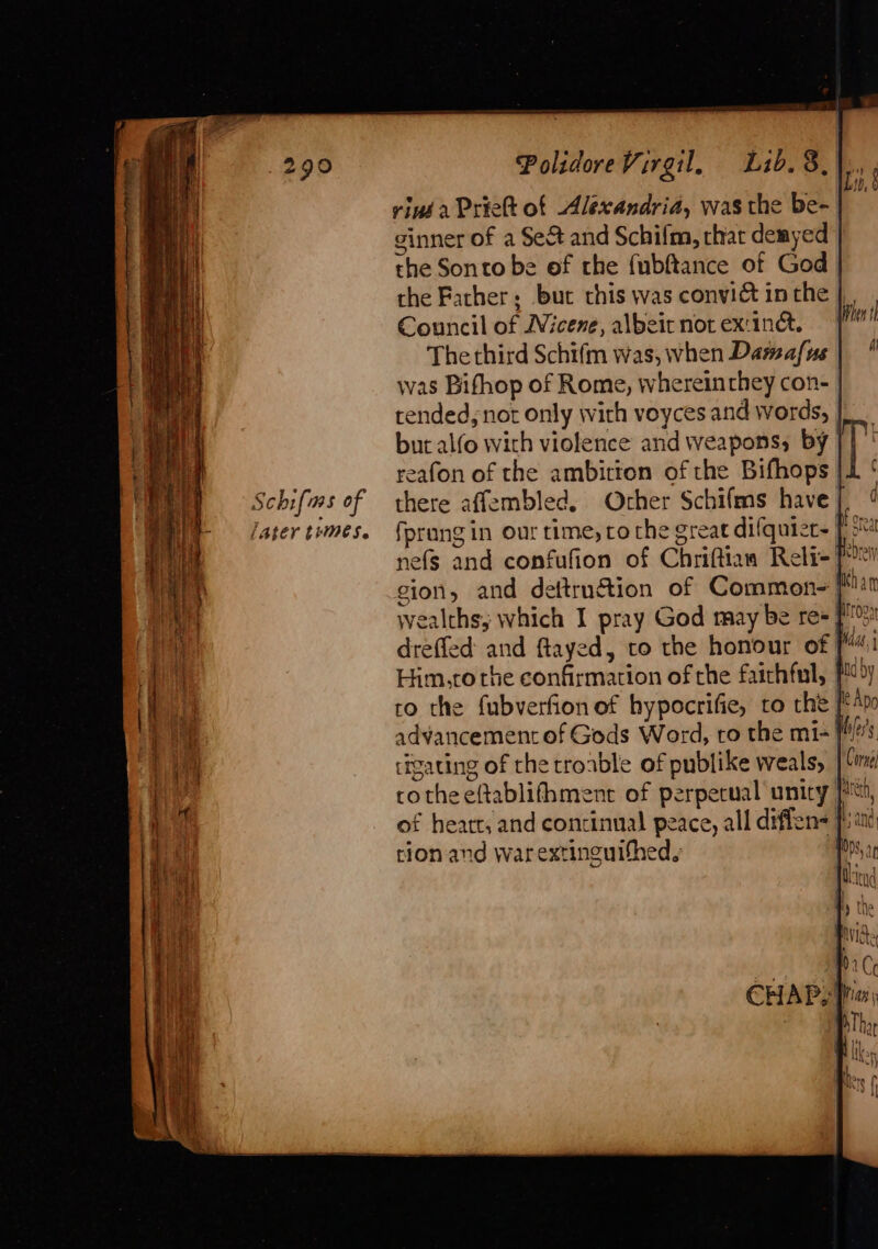 ee pe a — ee ee a a ee A a &lt; * Dusit, be a i att ne en Oe I Schifms of fALeY tries. PolidoreVirgil, Lib. 8.) riné a Priett of Alexandria, was the be- ginner of a Se&amp; and Schilm, chat demyed | the Sonto be of the fubftance of God the Farther; bur this was convict in the | Council of Wicene, albeir not ex:inc. The third Schifm was, when Damafus | was Bifhop of Rome, whereinrhey con- tended, not only with voyces and words, | but alfo with violence and weapons; by | reafon of the ambirton of the Bifhops there affembled. Other Schifms have | nefs and confufion of Chriftian Relr-! Him,to rhe confirmation of the faithful, to the fubverfion of hypocrifie, to the [f advancement of Gods Word, to the mi-} tigating of the rroable of publike weals, of heart, and continual peace, all difiens f tion. and warextinguithed.