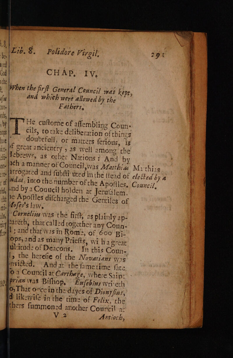 rae Lib. &amp;, Polidore V; irgil. we hs eee ‘Al CHAP, Ty, ithe |, Mie [hen the fir? General Councs] was kepe, sn | and whith were allowed by the on Fathers, ds, i by A: He cuftome of aflembling Coun: 1098 cils, to take deliberation or things baie | doubrfull, or matters ferious, is i ME crear éneteptry 5 as well among the fi [eebrews, as other Narions : And by fal, td by a Couucil holden ar Jerutalem, fe Pe Apoltles difcharged the Gentiles of nin 2e/es’s law. | | ft is} Cornelis was the fir as plainly ap- ayy | : sigyetrech, that call=d together any Coun- tat 5 and char was in Rome, of 600 pj- ~ Pops,andas many Priefts, wi ha Creat ulcitud: of Deacons, Tn this Coun- ly the herefie of rhe Novarians Wis mvisted. And ar the fametime fare, (0 a Council at Carthage, where Saipr spPriax was Bifhop, Eufebius wri ech fo, That 0%ce in the dayes of Diony fas, i likewile in the time of Felix, the thers fummoned another Council a: | Ved Antioch 2 a by &amp; e