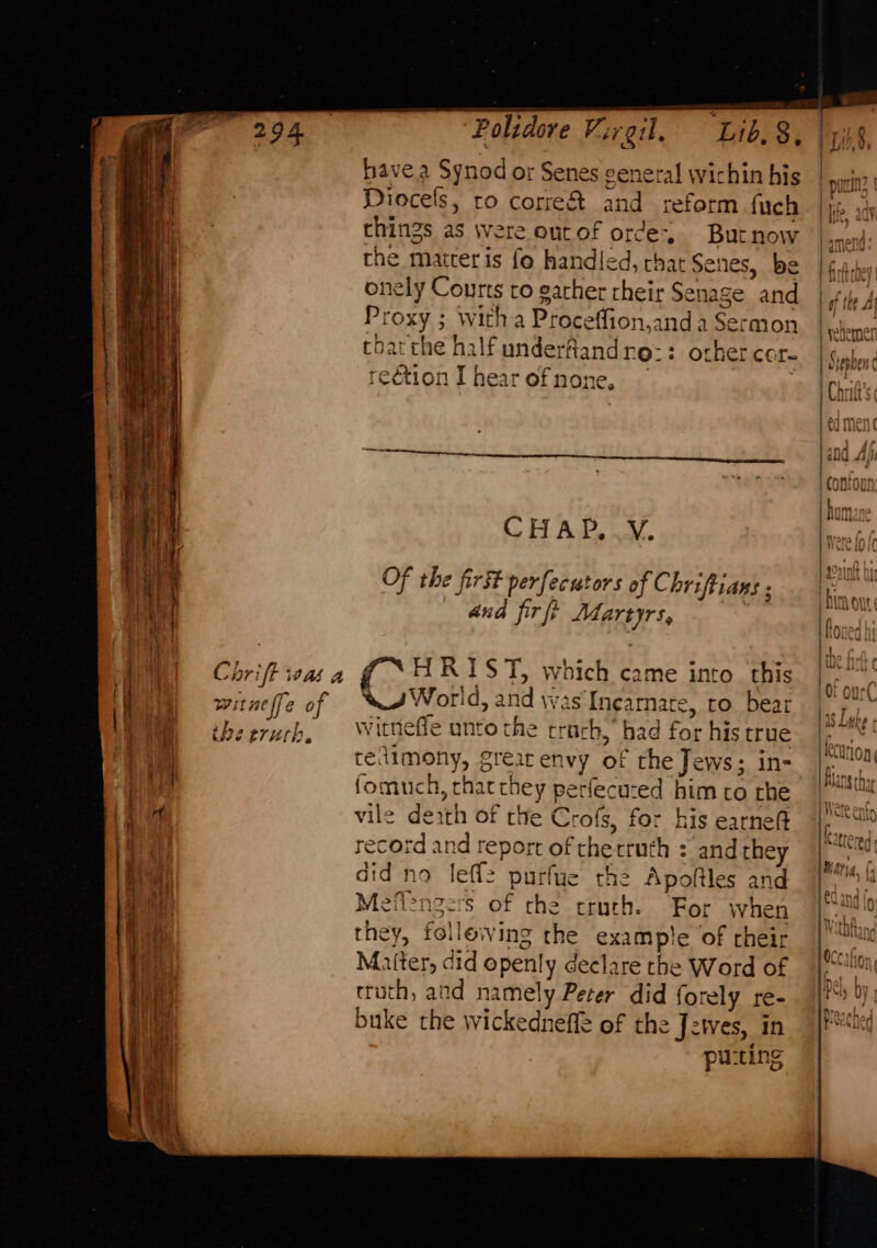 é Dye S$; Lih.§ ve Polidore Virgil, have a Synod or Senes general wichin his | pin Diocels, ro correct and reform fuch |i» things as were outof orde, Butnow | amend: the maiteris fo handled, that Senes, be Graben onely Courts to garher rheir Senage and | 4, 4 Proxy ; witha Proceffion,and a Sermon BE cleinen ese yelemer coarthe half underflandre:: othercer- tS ephen reétion I hear of none, I Chrid’s: 7 lof ee ane | 1300 Aj sen Sr Toon h = C H A P, V. a) aah | a°ainit Of the first perfecutors of C hriftians ; ay and firft Martyrs, ior It. Chriffivaa (°F RI ST, which came into this | °° witnelfe of World, and Was Incarnate, ro. bear ls Ibe, the eruch, Witnelie unto the trach, had for histrue |. | tedimony, grearenvy of the Jews; in- fomuch, chat they perfecured him to rhe ea vile death of the Crofs, for his earne 4) i Hearre Br + record and report of thetruth : andthey |) Pad &gt; j A 4 did no Jeff: purfue the Apoftles and | lad Meflenzers of che truyrh. For when itd 0 they, following the example of cheir he i¢ Matter, did openly declare the Word of I Hon truth, and namely Peter did forely re- |! buke the wickedneffe of the Jzwes, in 7} ie puting