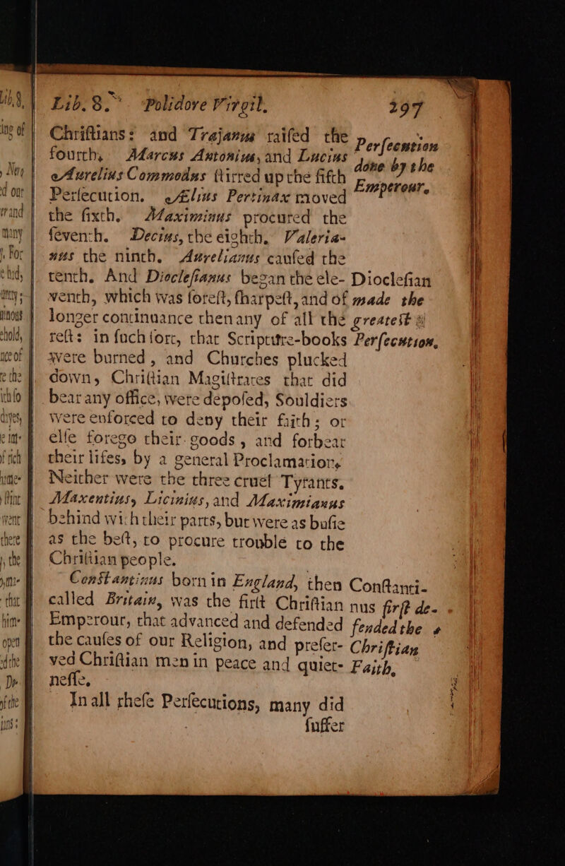 Chriftians: and Trajanus raifed the Perfeensien fourth, Adarcus Antonius,and Lucins Meathnehe eAurelius Commodus (tirred up che fifth pipe. pal Perfecution. .Alius Pertinax moved P . the fixth, Maximinus procured the feventh. Decius, che eighth, Valeria- mes the ninth. Azrelianus canfed the tenth, And Dicclefianus began the ele- Dioclefian iny;-] wenth, which was foreft, fharpe(t,and of made the ito | longer continuance thenany of all the greatest ‘tol, | reft: in fach orc, chat Scriptitre-books Perfecution, weof | avere burned, and Churches plucked ete |, down, Chritian Magiftrares that did itifo | bear any office, were depofed, Souldier ayes, | were enforced to deny their frith: or 3 it’ |} elle forego their- goods, and forbear their lifes, by a general Proclamatiors Neither were the three crue! Tyfants. Maxentius, Licinius,and Maximianus behind wich their parts, bur were as bufie as the be(t, ro procure trouble to the Chritiian people. | CenStantinus bornin England, then ConRanti- called Britaix, was the firtt Chriftian nys firft de- Emperour, rhat advanced and defended fendedthe » the caufes of our Religion, and prelet- Chriftian . ved Chriftian men in peace and quiet- Faith, neffe, Inall rhefe Perfecutions, many did | fuffer