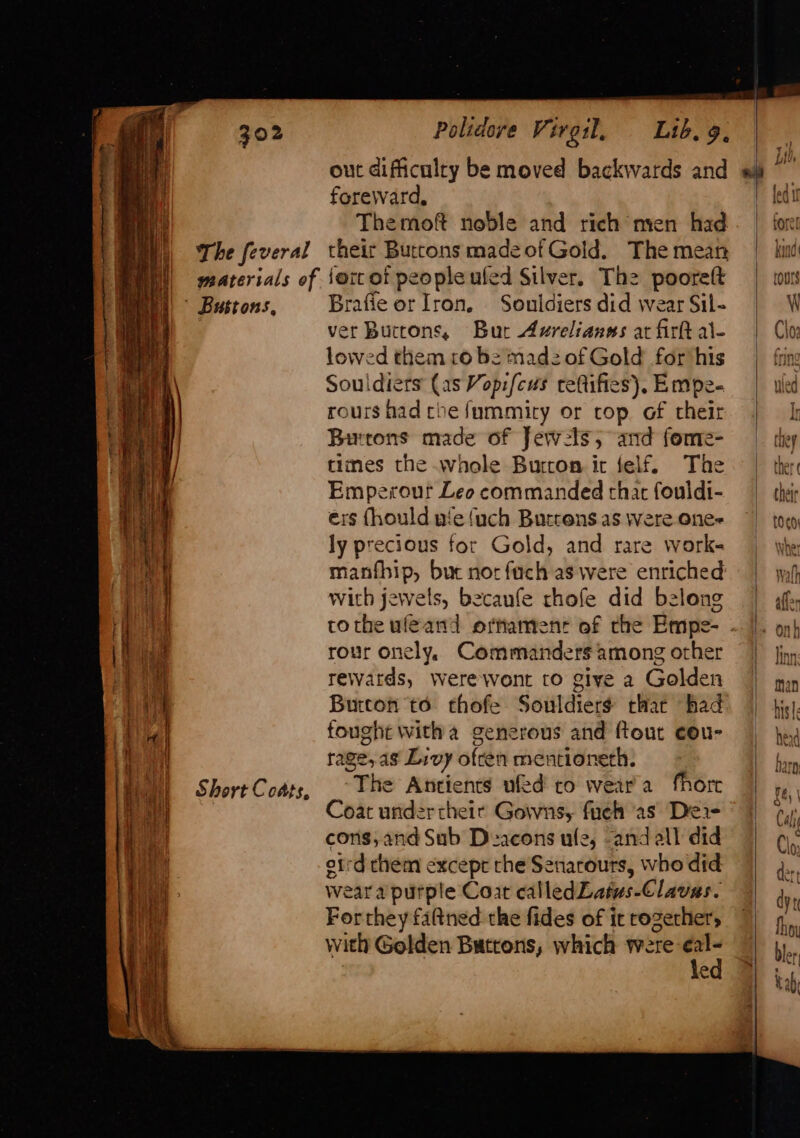 SS = oo: pe ea ot et ae ati cseacs Short Coats, out dificulry be moved backwards and foreward, Themoft noble and rich mien had their Buttons madeof Gold. The mean ferc of people ufed Silver. The pooreft Brafie or Iron, Souldiers did wear Sil- ver Buttons, Bur Axrelianns at firk al- lowed them ro be madz of Gold for his Souldiers (as Vopifeus refifies), Empe- rours had che fummity or cop of their Butons made of Jew:ls; and fome- times the whole Burton it felf. The Emperour Leo commanded thar fouldi- exs fhould wie {uch Buttens as were one- ly precious for Gold, and rare work- manfhip, buc nor fach as were enriched with jewels, becanfe thofe did belong rour onely, Commanders among other rewards, were wont to give a Golden Burton to thofe Souldiers that had fought witha generous and ftout cou- rage, ag Livy ofren mentioneth. The Antients ufed ro wear'a fhore oat under their Gowns, fueh as Dea cons, and Sub Deacons ufe, “and all did otrd chem excepr the Senarours, who did wear a purple Coat calledLatus-Clavas. Forthey fattned the fides of it rozerher, with Golden Buttons, which were -eal- f=) \