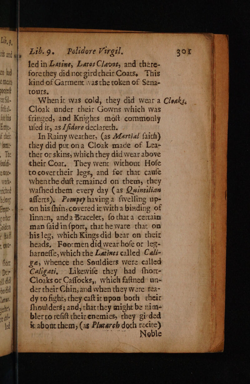 forechey didnot girdtheir Coats, This kind of Garment was the roken of Sena- tours. Whenit was cold, they did wear a fringed, and Knights moft. commonly uled it, as Zfidore declareth. In Rainy weather, (as Martial faith) they did pur ona Cioak made of Lea- ther or skins, which they did wear above their Coat. They wenr without Hofe tocovertheir leos, and for thar caufe whenthe duft remained on them, they wafhedthem every day (as Quintslian afferts). Pompey having 2 {welling up- on his thin; covered ir witha binding of linnen, anda Bracelet, fo that a certain man faidin{port, chat he ware that on hisleg, which Kingsdid bear on their heads, Feormen did wear hofe or leg- harneffe, which rhe Latines called -Cali- ge, whence the Souldiers were called Caligati, Likewife they had fhort- Cloaks or Caffocks,, which faftned un- der their Chin, and when they Were tea- dy to fight, chey caftic upon both cheir fhoulders; and, thatthey might be nim- blerco refit their enemies, rhey girded ic abont chem, (as Plutarch doth recite) Eo Netle Cloaks,