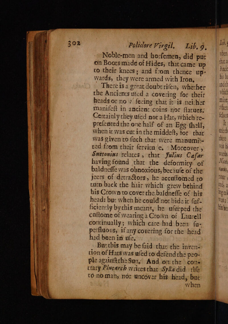 Scape aime tac apse ware ie — Re a SE. i NE ee Noble-men and horfemen, did put on Boots made of Hides, tharcame up to their knees; and from thence up- wards, they were armed with Iron, There isa great doubrrifen, wherher the Ancients uted a covering for their heads or no : feeing chat it is neicher manifeft in ancient coins nor flarues; Cerrainly they wfed nor a Har, which re- prefented the one half of an Eee hell, When ic was cut in the midde@, for char was given ro fuch thar were manumit- red from their fervitn’e. » Moreover , Snétonins relaces , that Julius Cafar having found that the deformity: of baldneffe was obnoxious, beciule of the yeers of detra&amp;tors, he accultemed to turn back the hair which grew behind his Crown to cover the baldneffe of his head: bur when he could not hide ir fuf- fictently bychis means, he ufarped the caftome of wearing a Crown of Laurell continually; which care had been fu- perfluous, ifany covering for che head had been in ufe, Bur this may be faid thar rhe inven- tion of Hats was ufed to defend the peo- ple againftch2 Sun, And onthe © cons trary Placarch writes that Sylladid rife CO nO Mat, nor uncover his head, up when